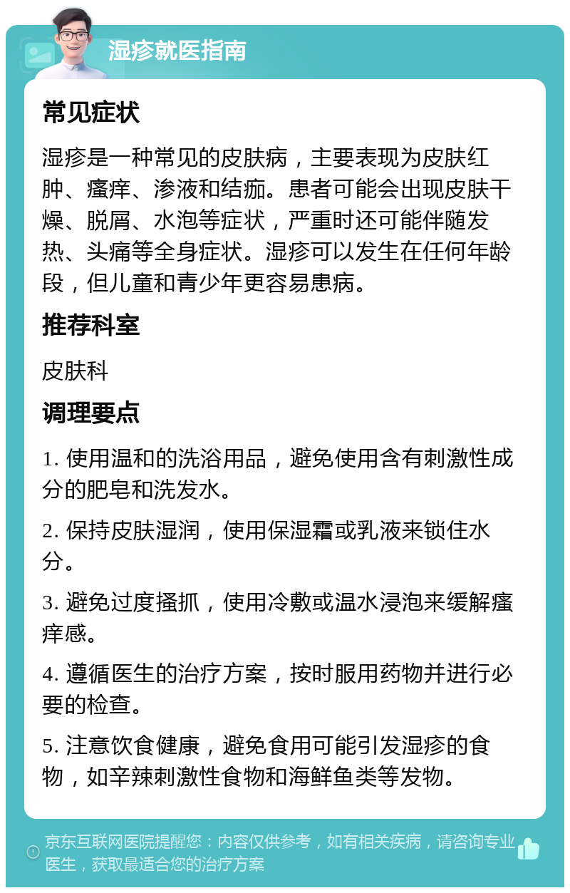 湿疹就医指南 常见症状 湿疹是一种常见的皮肤病，主要表现为皮肤红肿、瘙痒、渗液和结痂。患者可能会出现皮肤干燥、脱屑、水泡等症状，严重时还可能伴随发热、头痛等全身症状。湿疹可以发生在任何年龄段，但儿童和青少年更容易患病。 推荐科室 皮肤科 调理要点 1. 使用温和的洗浴用品，避免使用含有刺激性成分的肥皂和洗发水。 2. 保持皮肤湿润，使用保湿霜或乳液来锁住水分。 3. 避免过度搔抓，使用冷敷或温水浸泡来缓解瘙痒感。 4. 遵循医生的治疗方案，按时服用药物并进行必要的检查。 5. 注意饮食健康，避免食用可能引发湿疹的食物，如辛辣刺激性食物和海鲜鱼类等发物。