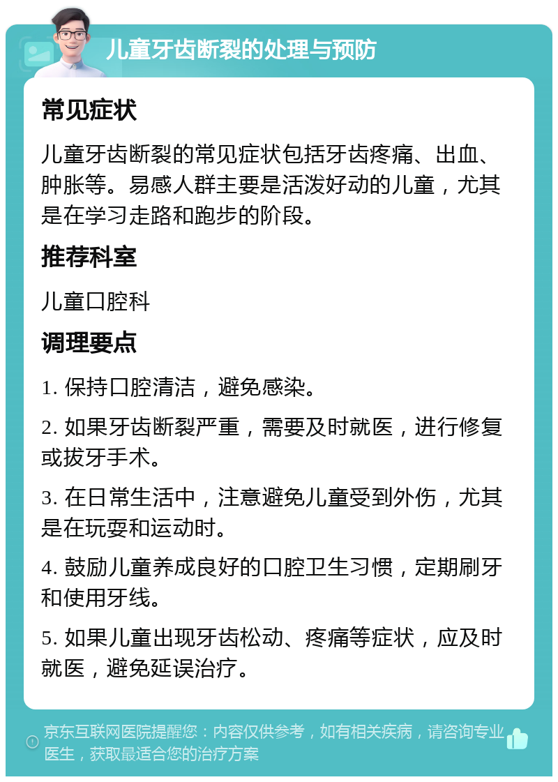 儿童牙齿断裂的处理与预防 常见症状 儿童牙齿断裂的常见症状包括牙齿疼痛、出血、肿胀等。易感人群主要是活泼好动的儿童，尤其是在学习走路和跑步的阶段。 推荐科室 儿童口腔科 调理要点 1. 保持口腔清洁，避免感染。 2. 如果牙齿断裂严重，需要及时就医，进行修复或拔牙手术。 3. 在日常生活中，注意避免儿童受到外伤，尤其是在玩耍和运动时。 4. 鼓励儿童养成良好的口腔卫生习惯，定期刷牙和使用牙线。 5. 如果儿童出现牙齿松动、疼痛等症状，应及时就医，避免延误治疗。