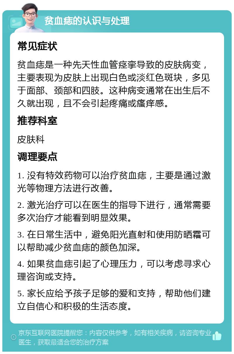 贫血痣的认识与处理 常见症状 贫血痣是一种先天性血管痉挛导致的皮肤病变，主要表现为皮肤上出现白色或淡红色斑块，多见于面部、颈部和四肢。这种病变通常在出生后不久就出现，且不会引起疼痛或瘙痒感。 推荐科室 皮肤科 调理要点 1. 没有特效药物可以治疗贫血痣，主要是通过激光等物理方法进行改善。 2. 激光治疗可以在医生的指导下进行，通常需要多次治疗才能看到明显效果。 3. 在日常生活中，避免阳光直射和使用防晒霜可以帮助减少贫血痣的颜色加深。 4. 如果贫血痣引起了心理压力，可以考虑寻求心理咨询或支持。 5. 家长应给予孩子足够的爱和支持，帮助他们建立自信心和积极的生活态度。