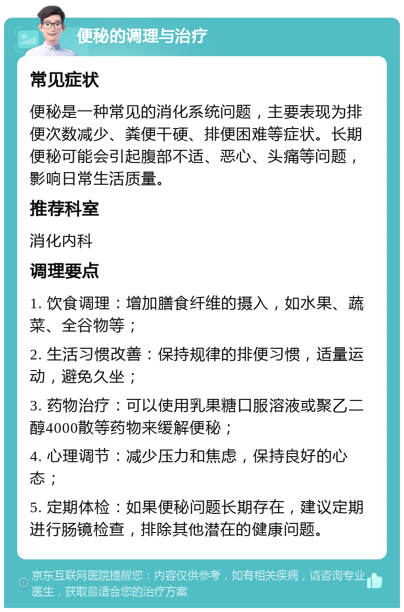 便秘的调理与治疗 常见症状 便秘是一种常见的消化系统问题，主要表现为排便次数减少、粪便干硬、排便困难等症状。长期便秘可能会引起腹部不适、恶心、头痛等问题，影响日常生活质量。 推荐科室 消化内科 调理要点 1. 饮食调理：增加膳食纤维的摄入，如水果、蔬菜、全谷物等； 2. 生活习惯改善：保持规律的排便习惯，适量运动，避免久坐； 3. 药物治疗：可以使用乳果糖口服溶液或聚乙二醇4000散等药物来缓解便秘； 4. 心理调节：减少压力和焦虑，保持良好的心态； 5. 定期体检：如果便秘问题长期存在，建议定期进行肠镜检查，排除其他潜在的健康问题。