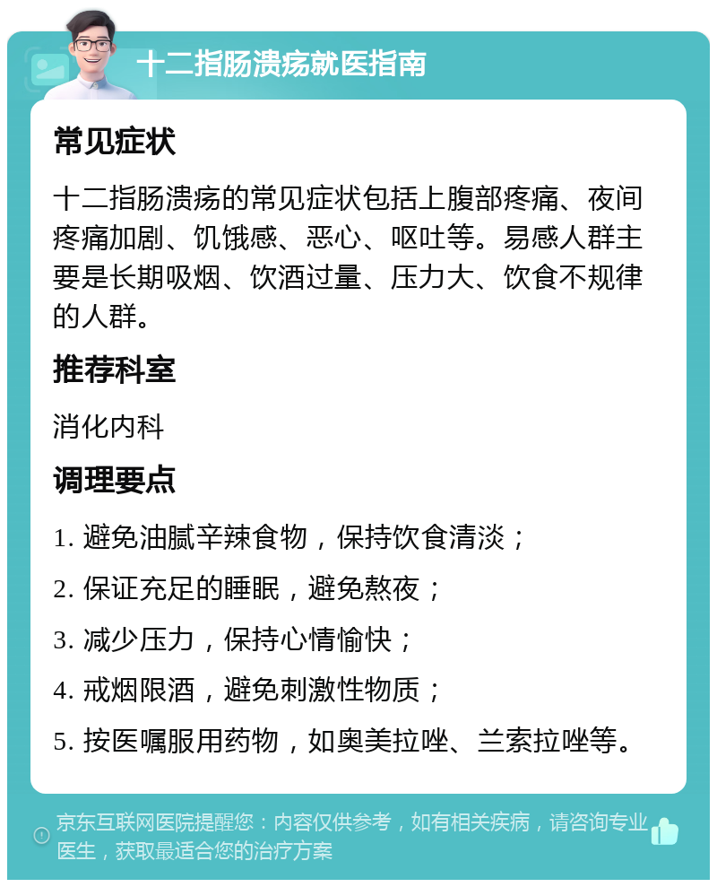 十二指肠溃疡就医指南 常见症状 十二指肠溃疡的常见症状包括上腹部疼痛、夜间疼痛加剧、饥饿感、恶心、呕吐等。易感人群主要是长期吸烟、饮酒过量、压力大、饮食不规律的人群。 推荐科室 消化内科 调理要点 1. 避免油腻辛辣食物，保持饮食清淡； 2. 保证充足的睡眠，避免熬夜； 3. 减少压力，保持心情愉快； 4. 戒烟限酒，避免刺激性物质； 5. 按医嘱服用药物，如奥美拉唑、兰索拉唑等。