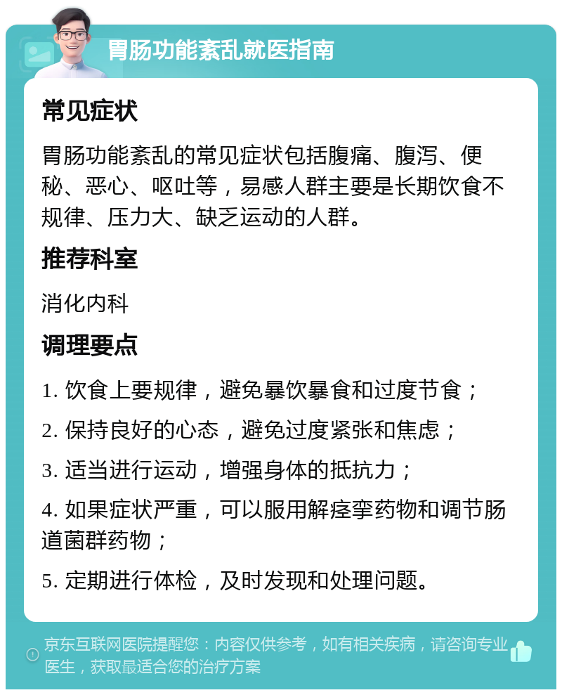 胃肠功能紊乱就医指南 常见症状 胃肠功能紊乱的常见症状包括腹痛、腹泻、便秘、恶心、呕吐等，易感人群主要是长期饮食不规律、压力大、缺乏运动的人群。 推荐科室 消化内科 调理要点 1. 饮食上要规律，避免暴饮暴食和过度节食； 2. 保持良好的心态，避免过度紧张和焦虑； 3. 适当进行运动，增强身体的抵抗力； 4. 如果症状严重，可以服用解痉挛药物和调节肠道菌群药物； 5. 定期进行体检，及时发现和处理问题。