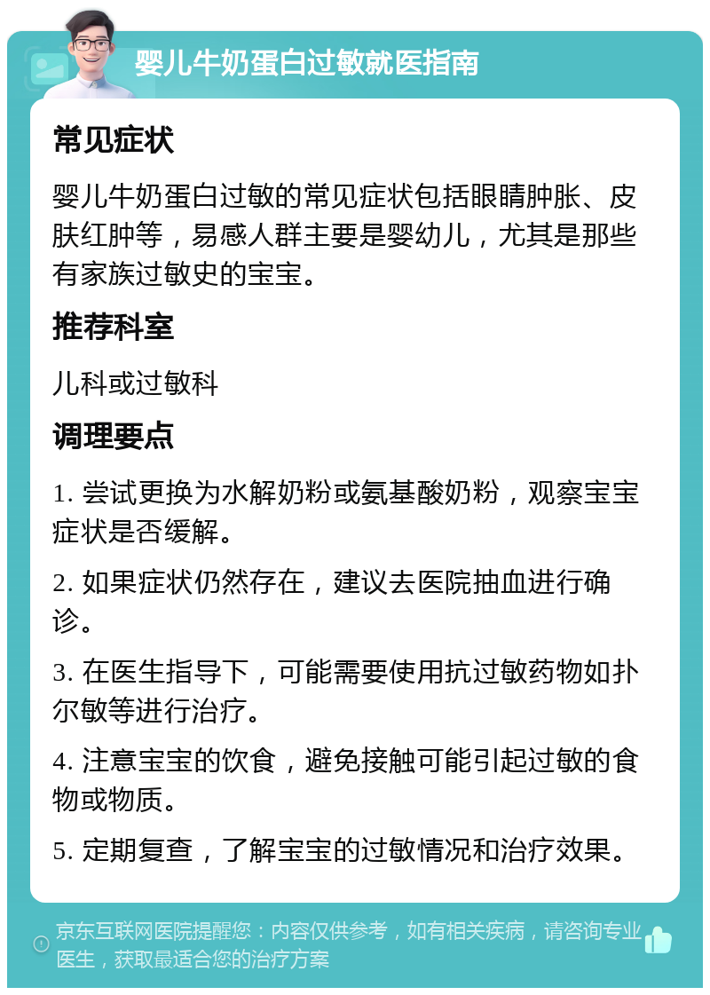 婴儿牛奶蛋白过敏就医指南 常见症状 婴儿牛奶蛋白过敏的常见症状包括眼睛肿胀、皮肤红肿等，易感人群主要是婴幼儿，尤其是那些有家族过敏史的宝宝。 推荐科室 儿科或过敏科 调理要点 1. 尝试更换为水解奶粉或氨基酸奶粉，观察宝宝症状是否缓解。 2. 如果症状仍然存在，建议去医院抽血进行确诊。 3. 在医生指导下，可能需要使用抗过敏药物如扑尔敏等进行治疗。 4. 注意宝宝的饮食，避免接触可能引起过敏的食物或物质。 5. 定期复查，了解宝宝的过敏情况和治疗效果。