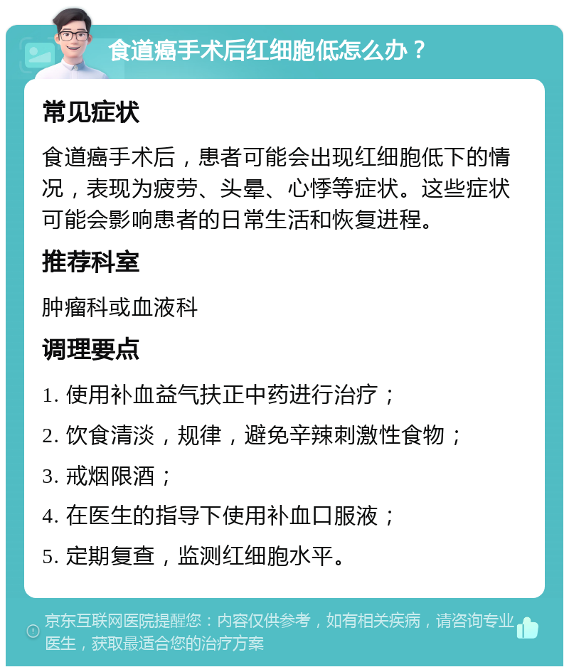 食道癌手术后红细胞低怎么办？ 常见症状 食道癌手术后，患者可能会出现红细胞低下的情况，表现为疲劳、头晕、心悸等症状。这些症状可能会影响患者的日常生活和恢复进程。 推荐科室 肿瘤科或血液科 调理要点 1. 使用补血益气扶正中药进行治疗； 2. 饮食清淡，规律，避免辛辣刺激性食物； 3. 戒烟限酒； 4. 在医生的指导下使用补血口服液； 5. 定期复查，监测红细胞水平。