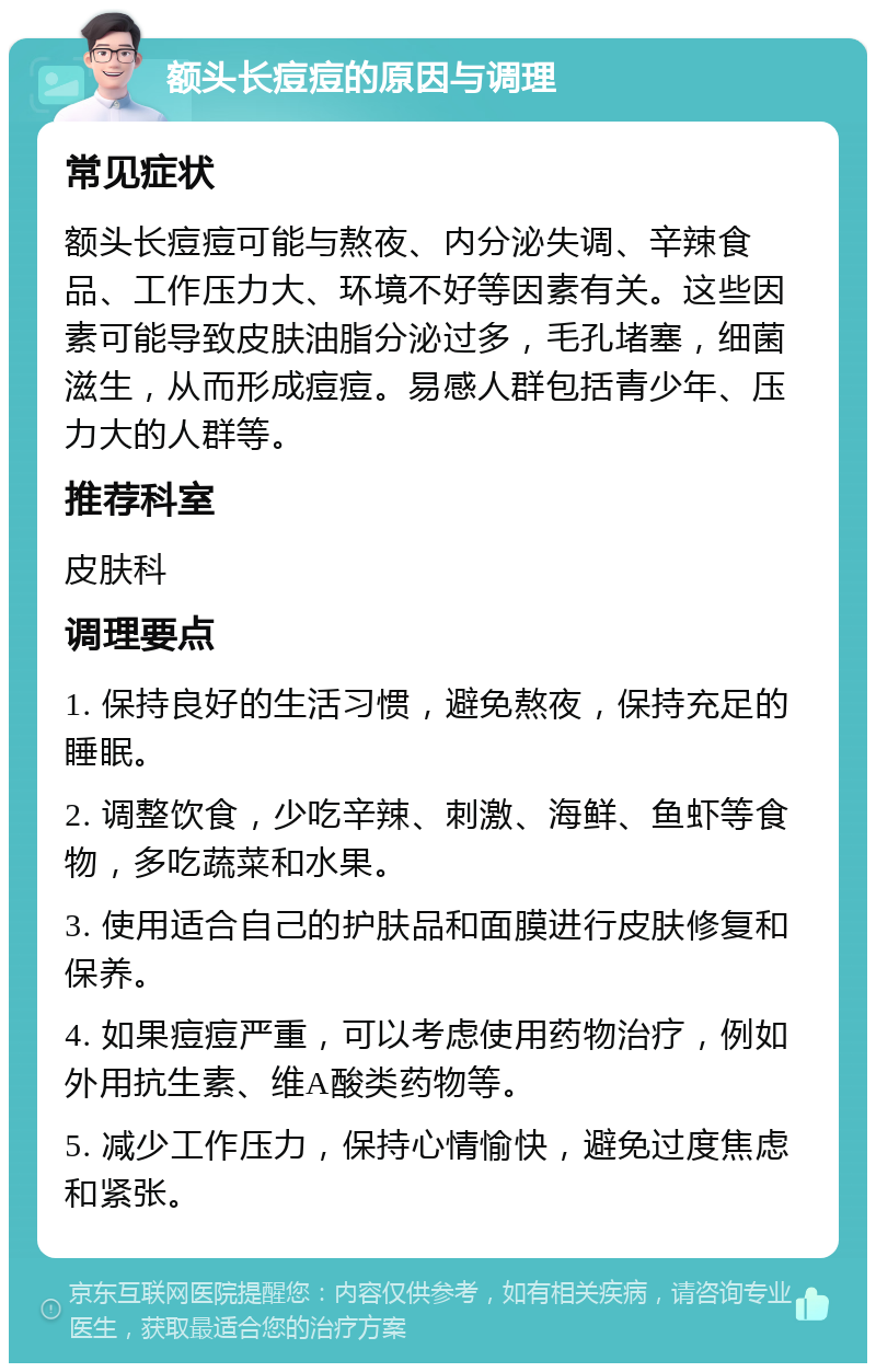 额头长痘痘的原因与调理 常见症状 额头长痘痘可能与熬夜、内分泌失调、辛辣食品、工作压力大、环境不好等因素有关。这些因素可能导致皮肤油脂分泌过多，毛孔堵塞，细菌滋生，从而形成痘痘。易感人群包括青少年、压力大的人群等。 推荐科室 皮肤科 调理要点 1. 保持良好的生活习惯，避免熬夜，保持充足的睡眠。 2. 调整饮食，少吃辛辣、刺激、海鲜、鱼虾等食物，多吃蔬菜和水果。 3. 使用适合自己的护肤品和面膜进行皮肤修复和保养。 4. 如果痘痘严重，可以考虑使用药物治疗，例如外用抗生素、维A酸类药物等。 5. 减少工作压力，保持心情愉快，避免过度焦虑和紧张。