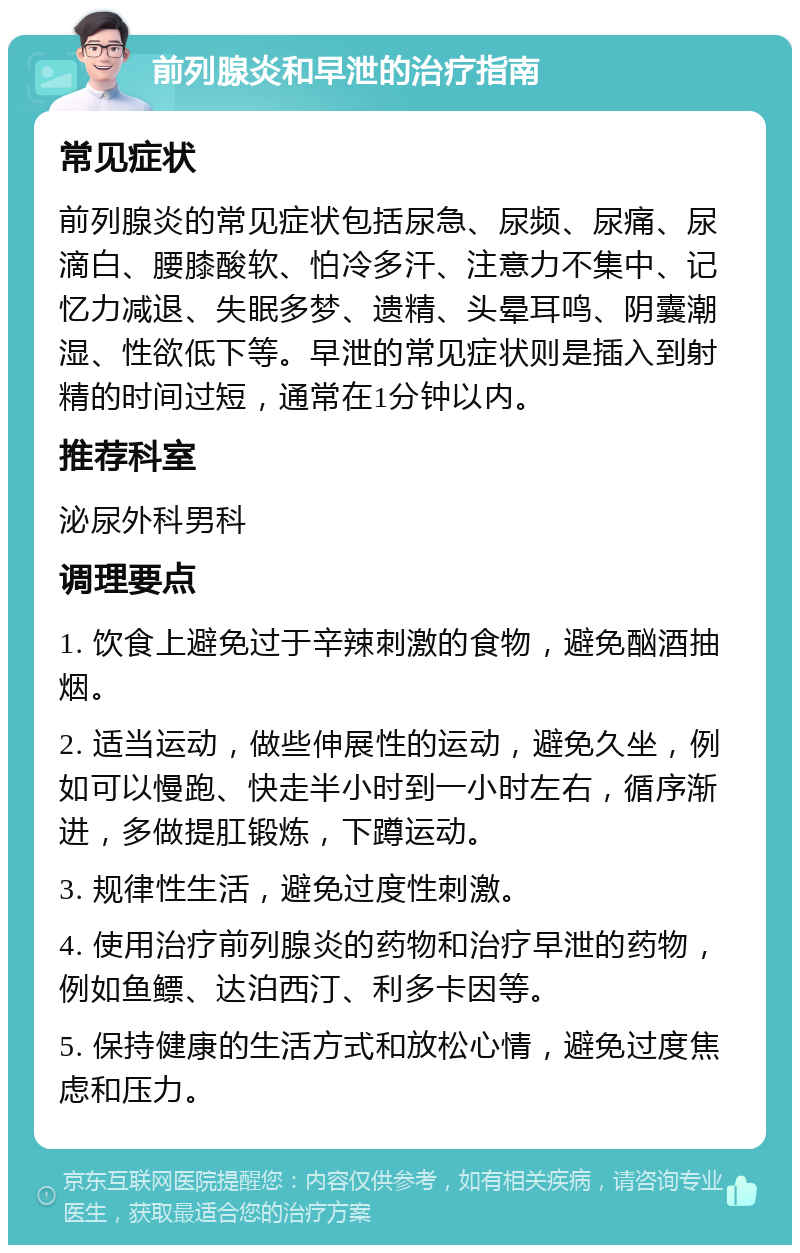 前列腺炎和早泄的治疗指南 常见症状 前列腺炎的常见症状包括尿急、尿频、尿痛、尿滴白、腰膝酸软、怕冷多汗、注意力不集中、记忆力减退、失眠多梦、遗精、头晕耳鸣、阴囊潮湿、性欲低下等。早泄的常见症状则是插入到射精的时间过短，通常在1分钟以内。 推荐科室 泌尿外科男科 调理要点 1. 饮食上避免过于辛辣刺激的食物，避免酗酒抽烟。 2. 适当运动，做些伸展性的运动，避免久坐，例如可以慢跑、快走半小时到一小时左右，循序渐进，多做提肛锻炼，下蹲运动。 3. 规律性生活，避免过度性刺激。 4. 使用治疗前列腺炎的药物和治疗早泄的药物，例如鱼鳔、达泊西汀、利多卡因等。 5. 保持健康的生活方式和放松心情，避免过度焦虑和压力。