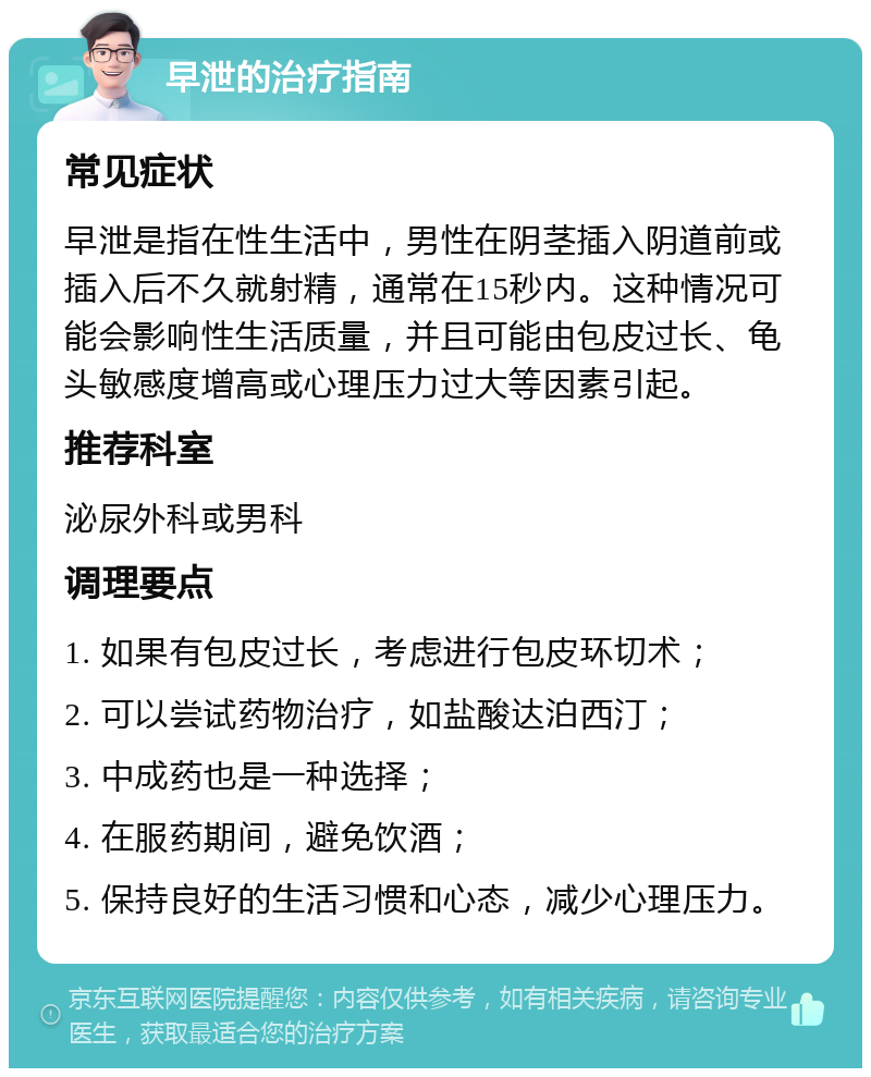 早泄的治疗指南 常见症状 早泄是指在性生活中，男性在阴茎插入阴道前或插入后不久就射精，通常在15秒内。这种情况可能会影响性生活质量，并且可能由包皮过长、龟头敏感度增高或心理压力过大等因素引起。 推荐科室 泌尿外科或男科 调理要点 1. 如果有包皮过长，考虑进行包皮环切术； 2. 可以尝试药物治疗，如盐酸达泊西汀； 3. 中成药也是一种选择； 4. 在服药期间，避免饮酒； 5. 保持良好的生活习惯和心态，减少心理压力。