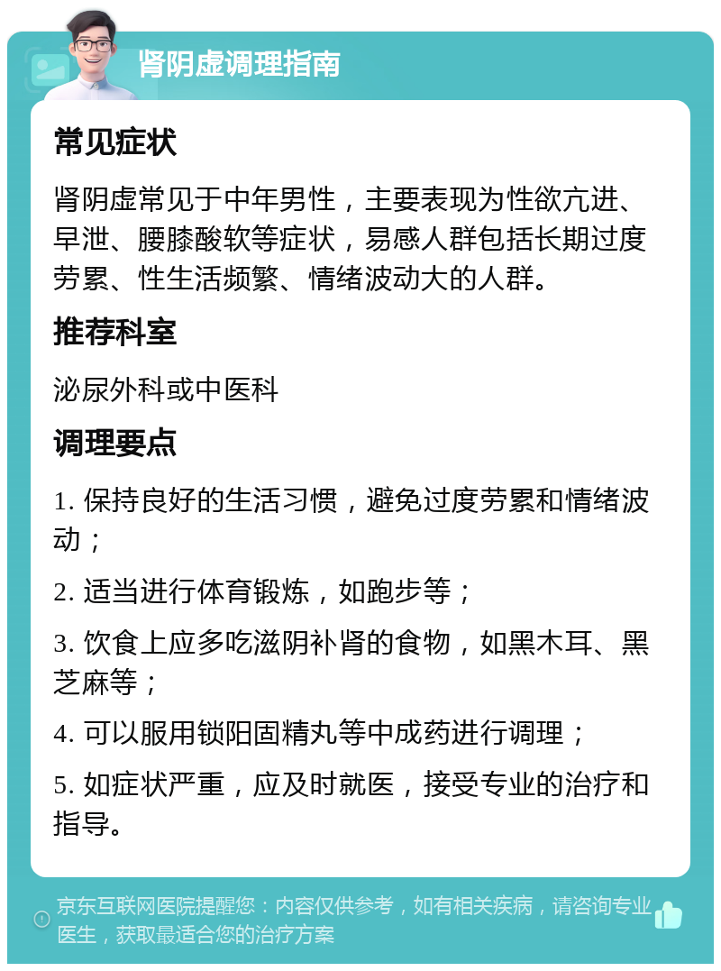 肾阴虚调理指南 常见症状 肾阴虚常见于中年男性，主要表现为性欲亢进、早泄、腰膝酸软等症状，易感人群包括长期过度劳累、性生活频繁、情绪波动大的人群。 推荐科室 泌尿外科或中医科 调理要点 1. 保持良好的生活习惯，避免过度劳累和情绪波动； 2. 适当进行体育锻炼，如跑步等； 3. 饮食上应多吃滋阴补肾的食物，如黑木耳、黑芝麻等； 4. 可以服用锁阳固精丸等中成药进行调理； 5. 如症状严重，应及时就医，接受专业的治疗和指导。