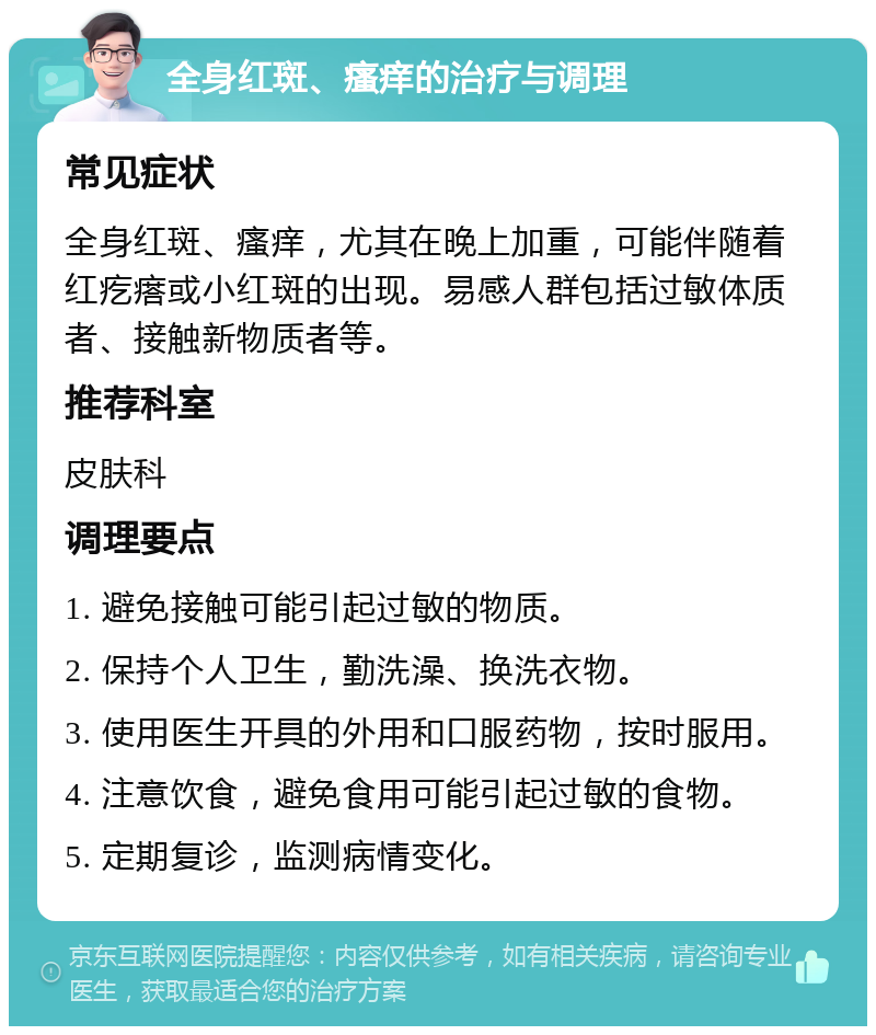 全身红斑、瘙痒的治疗与调理 常见症状 全身红斑、瘙痒，尤其在晚上加重，可能伴随着红疙瘩或小红斑的出现。易感人群包括过敏体质者、接触新物质者等。 推荐科室 皮肤科 调理要点 1. 避免接触可能引起过敏的物质。 2. 保持个人卫生，勤洗澡、换洗衣物。 3. 使用医生开具的外用和口服药物，按时服用。 4. 注意饮食，避免食用可能引起过敏的食物。 5. 定期复诊，监测病情变化。