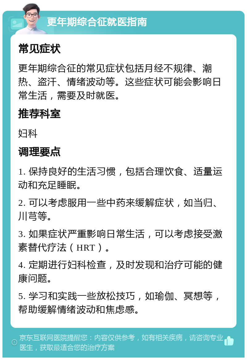 更年期综合征就医指南 常见症状 更年期综合征的常见症状包括月经不规律、潮热、盗汗、情绪波动等。这些症状可能会影响日常生活，需要及时就医。 推荐科室 妇科 调理要点 1. 保持良好的生活习惯，包括合理饮食、适量运动和充足睡眠。 2. 可以考虑服用一些中药来缓解症状，如当归、川芎等。 3. 如果症状严重影响日常生活，可以考虑接受激素替代疗法（HRT）。 4. 定期进行妇科检查，及时发现和治疗可能的健康问题。 5. 学习和实践一些放松技巧，如瑜伽、冥想等，帮助缓解情绪波动和焦虑感。