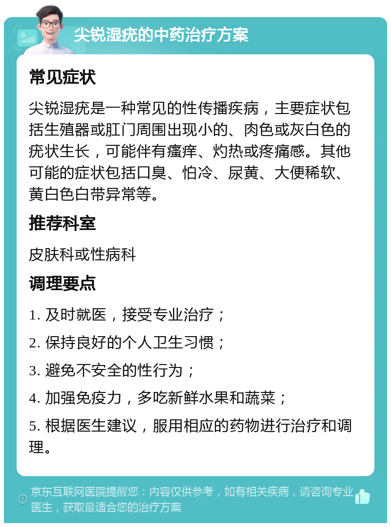 尖锐湿疣的中药治疗方案 常见症状 尖锐湿疣是一种常见的性传播疾病，主要症状包括生殖器或肛门周围出现小的、肉色或灰白色的疣状生长，可能伴有瘙痒、灼热或疼痛感。其他可能的症状包括口臭、怕冷、尿黄、大便稀软、黄白色白带异常等。 推荐科室 皮肤科或性病科 调理要点 1. 及时就医，接受专业治疗； 2. 保持良好的个人卫生习惯； 3. 避免不安全的性行为； 4. 加强免疫力，多吃新鲜水果和蔬菜； 5. 根据医生建议，服用相应的药物进行治疗和调理。