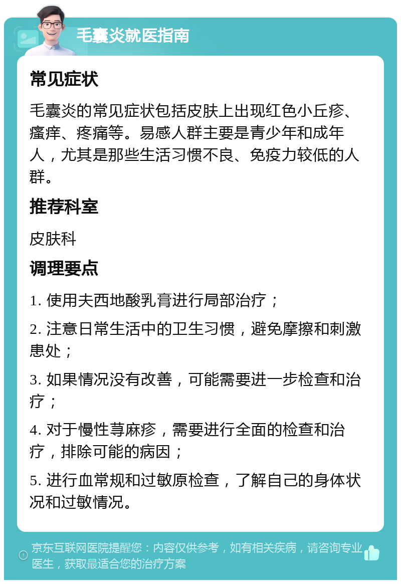 毛囊炎就医指南 常见症状 毛囊炎的常见症状包括皮肤上出现红色小丘疹、瘙痒、疼痛等。易感人群主要是青少年和成年人，尤其是那些生活习惯不良、免疫力较低的人群。 推荐科室 皮肤科 调理要点 1. 使用夫西地酸乳膏进行局部治疗； 2. 注意日常生活中的卫生习惯，避免摩擦和刺激患处； 3. 如果情况没有改善，可能需要进一步检查和治疗； 4. 对于慢性荨麻疹，需要进行全面的检查和治疗，排除可能的病因； 5. 进行血常规和过敏原检查，了解自己的身体状况和过敏情况。