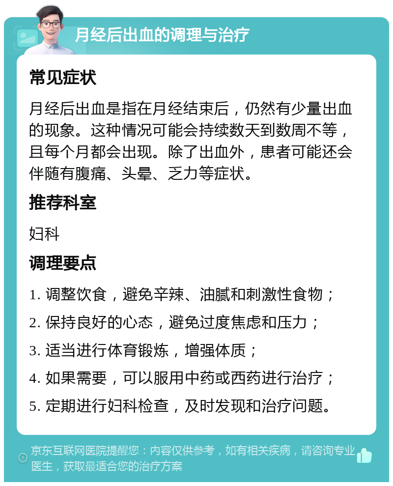 月经后出血的调理与治疗 常见症状 月经后出血是指在月经结束后，仍然有少量出血的现象。这种情况可能会持续数天到数周不等，且每个月都会出现。除了出血外，患者可能还会伴随有腹痛、头晕、乏力等症状。 推荐科室 妇科 调理要点 1. 调整饮食，避免辛辣、油腻和刺激性食物； 2. 保持良好的心态，避免过度焦虑和压力； 3. 适当进行体育锻炼，增强体质； 4. 如果需要，可以服用中药或西药进行治疗； 5. 定期进行妇科检查，及时发现和治疗问题。