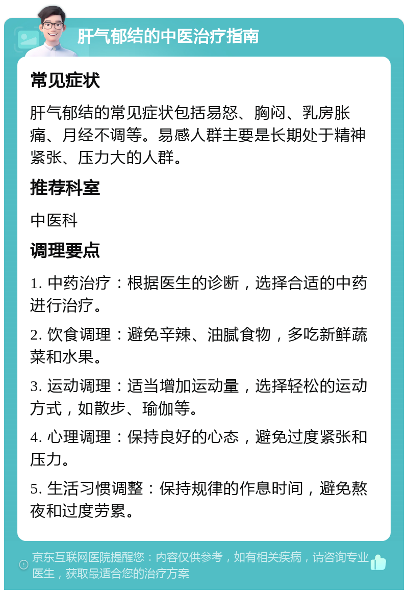 肝气郁结的中医治疗指南 常见症状 肝气郁结的常见症状包括易怒、胸闷、乳房胀痛、月经不调等。易感人群主要是长期处于精神紧张、压力大的人群。 推荐科室 中医科 调理要点 1. 中药治疗：根据医生的诊断，选择合适的中药进行治疗。 2. 饮食调理：避免辛辣、油腻食物，多吃新鲜蔬菜和水果。 3. 运动调理：适当增加运动量，选择轻松的运动方式，如散步、瑜伽等。 4. 心理调理：保持良好的心态，避免过度紧张和压力。 5. 生活习惯调整：保持规律的作息时间，避免熬夜和过度劳累。