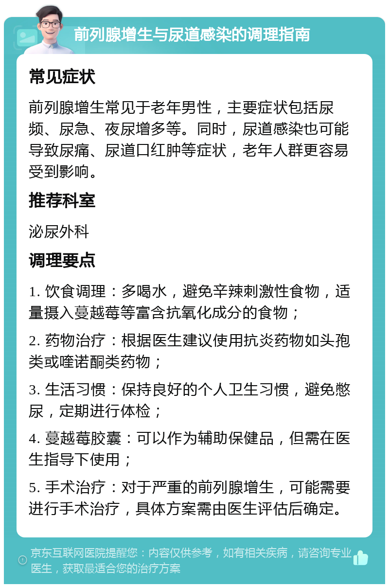 前列腺增生与尿道感染的调理指南 常见症状 前列腺增生常见于老年男性，主要症状包括尿频、尿急、夜尿增多等。同时，尿道感染也可能导致尿痛、尿道口红肿等症状，老年人群更容易受到影响。 推荐科室 泌尿外科 调理要点 1. 饮食调理：多喝水，避免辛辣刺激性食物，适量摄入蔓越莓等富含抗氧化成分的食物； 2. 药物治疗：根据医生建议使用抗炎药物如头孢类或喹诺酮类药物； 3. 生活习惯：保持良好的个人卫生习惯，避免憋尿，定期进行体检； 4. 蔓越莓胶囊：可以作为辅助保健品，但需在医生指导下使用； 5. 手术治疗：对于严重的前列腺增生，可能需要进行手术治疗，具体方案需由医生评估后确定。