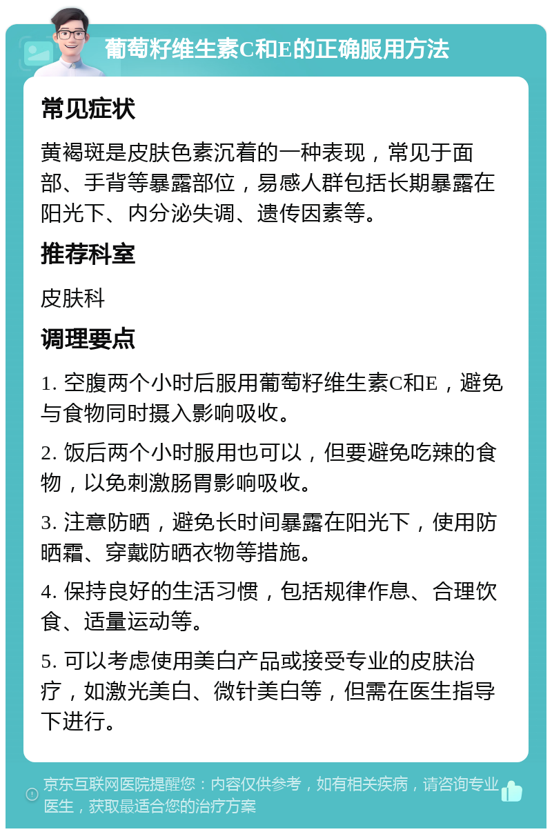 葡萄籽维生素C和E的正确服用方法 常见症状 黄褐斑是皮肤色素沉着的一种表现，常见于面部、手背等暴露部位，易感人群包括长期暴露在阳光下、内分泌失调、遗传因素等。 推荐科室 皮肤科 调理要点 1. 空腹两个小时后服用葡萄籽维生素C和E，避免与食物同时摄入影响吸收。 2. 饭后两个小时服用也可以，但要避免吃辣的食物，以免刺激肠胃影响吸收。 3. 注意防晒，避免长时间暴露在阳光下，使用防晒霜、穿戴防晒衣物等措施。 4. 保持良好的生活习惯，包括规律作息、合理饮食、适量运动等。 5. 可以考虑使用美白产品或接受专业的皮肤治疗，如激光美白、微针美白等，但需在医生指导下进行。