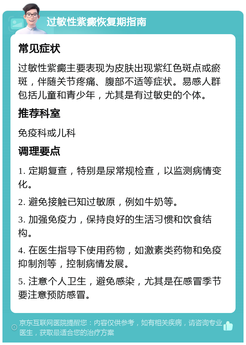 过敏性紫癜恢复期指南 常见症状 过敏性紫癜主要表现为皮肤出现紫红色斑点或瘀斑，伴随关节疼痛、腹部不适等症状。易感人群包括儿童和青少年，尤其是有过敏史的个体。 推荐科室 免疫科或儿科 调理要点 1. 定期复查，特别是尿常规检查，以监测病情变化。 2. 避免接触已知过敏原，例如牛奶等。 3. 加强免疫力，保持良好的生活习惯和饮食结构。 4. 在医生指导下使用药物，如激素类药物和免疫抑制剂等，控制病情发展。 5. 注意个人卫生，避免感染，尤其是在感冒季节要注意预防感冒。