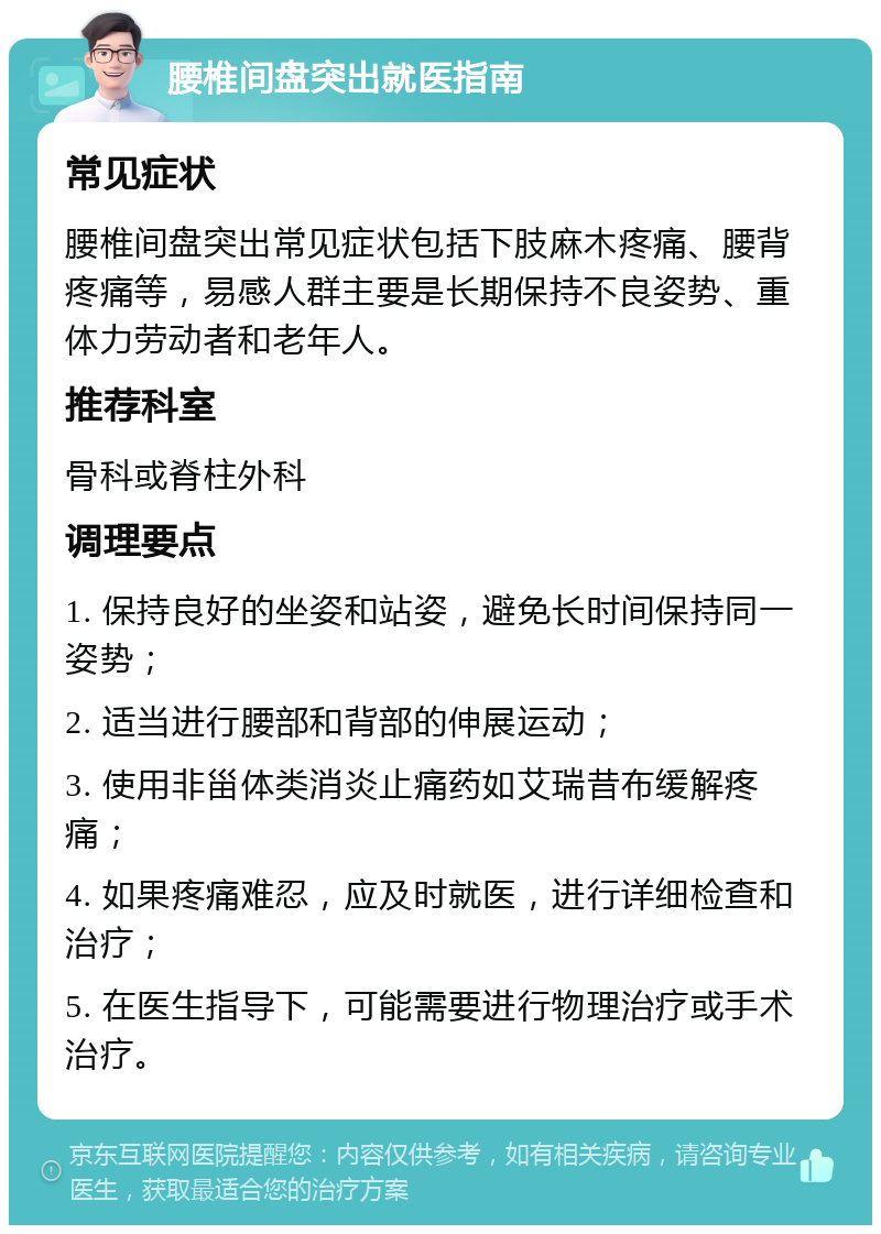 腰椎间盘突出就医指南 常见症状 腰椎间盘突出常见症状包括下肢麻木疼痛、腰背疼痛等，易感人群主要是长期保持不良姿势、重体力劳动者和老年人。 推荐科室 骨科或脊柱外科 调理要点 1. 保持良好的坐姿和站姿，避免长时间保持同一姿势； 2. 适当进行腰部和背部的伸展运动； 3. 使用非甾体类消炎止痛药如艾瑞昔布缓解疼痛； 4. 如果疼痛难忍，应及时就医，进行详细检查和治疗； 5. 在医生指导下，可能需要进行物理治疗或手术治疗。