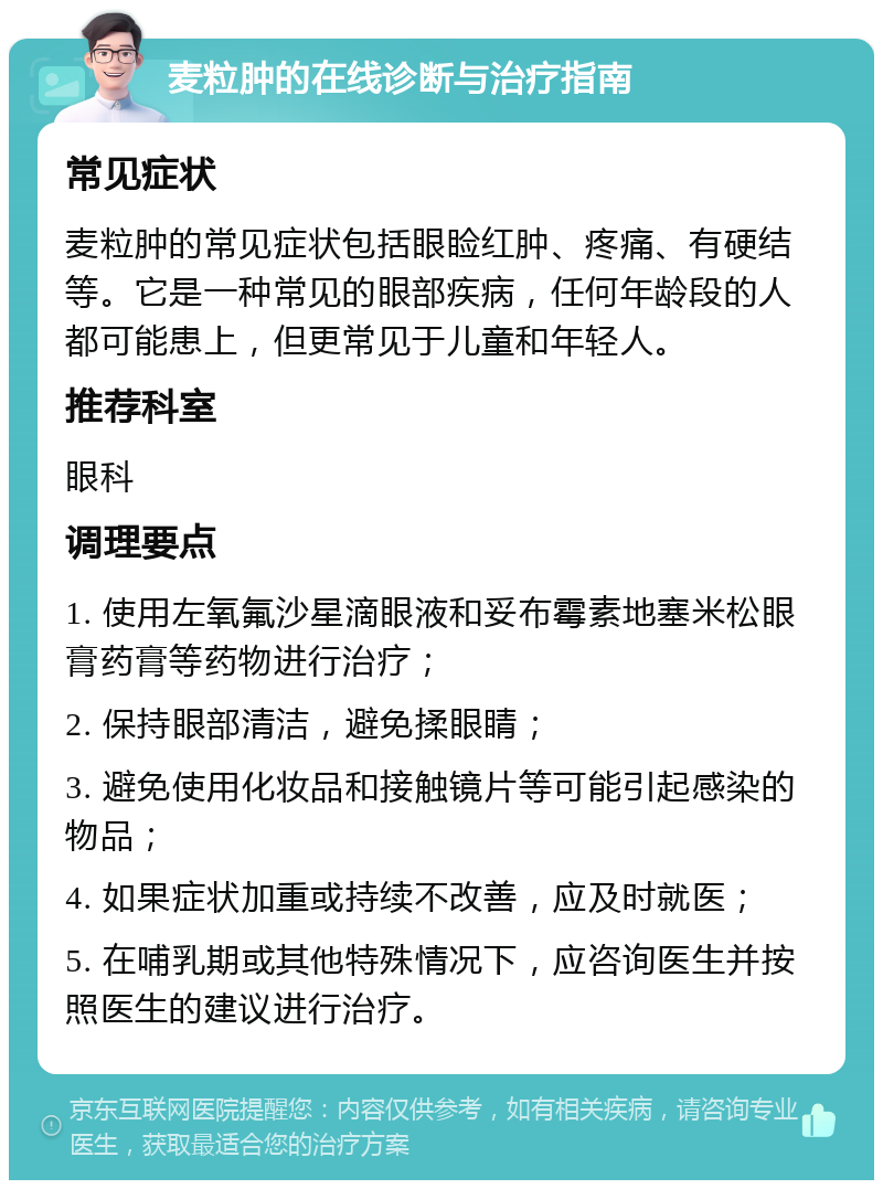 麦粒肿的在线诊断与治疗指南 常见症状 麦粒肿的常见症状包括眼睑红肿、疼痛、有硬结等。它是一种常见的眼部疾病，任何年龄段的人都可能患上，但更常见于儿童和年轻人。 推荐科室 眼科 调理要点 1. 使用左氧氟沙星滴眼液和妥布霉素地塞米松眼膏药膏等药物进行治疗； 2. 保持眼部清洁，避免揉眼睛； 3. 避免使用化妆品和接触镜片等可能引起感染的物品； 4. 如果症状加重或持续不改善，应及时就医； 5. 在哺乳期或其他特殊情况下，应咨询医生并按照医生的建议进行治疗。