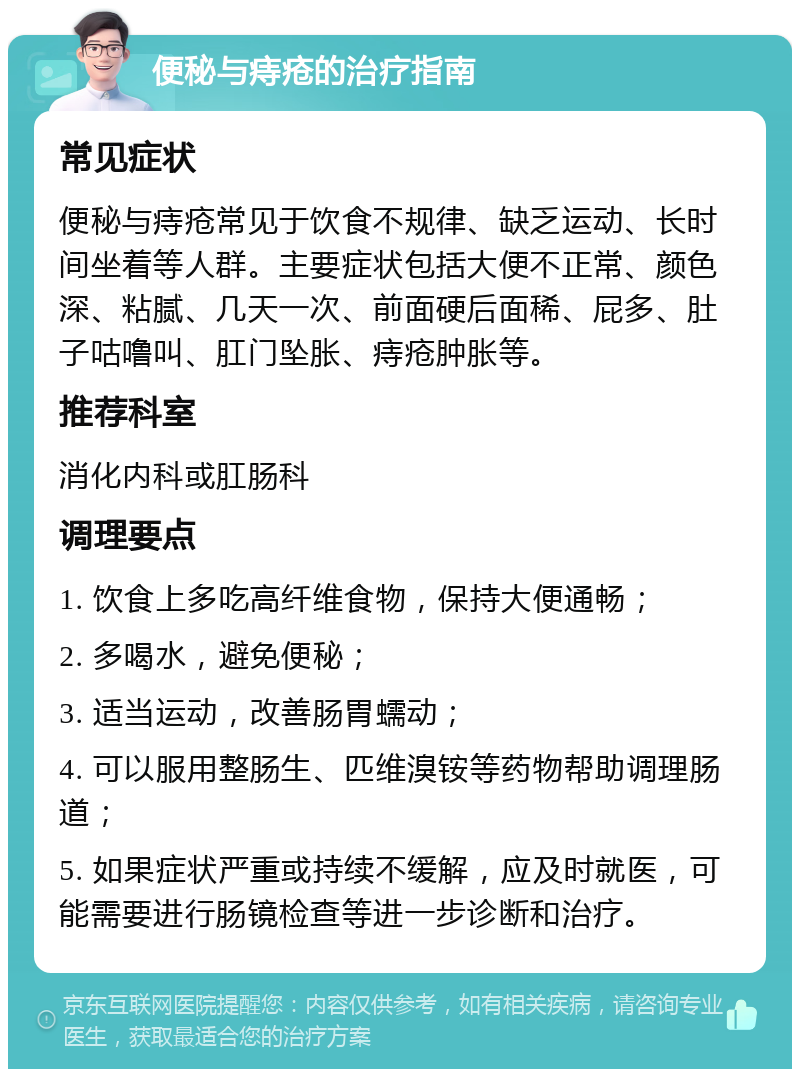 便秘与痔疮的治疗指南 常见症状 便秘与痔疮常见于饮食不规律、缺乏运动、长时间坐着等人群。主要症状包括大便不正常、颜色深、粘腻、几天一次、前面硬后面稀、屁多、肚子咕噜叫、肛门坠胀、痔疮肿胀等。 推荐科室 消化内科或肛肠科 调理要点 1. 饮食上多吃高纤维食物，保持大便通畅； 2. 多喝水，避免便秘； 3. 适当运动，改善肠胃蠕动； 4. 可以服用整肠生、匹维溴铵等药物帮助调理肠道； 5. 如果症状严重或持续不缓解，应及时就医，可能需要进行肠镜检查等进一步诊断和治疗。