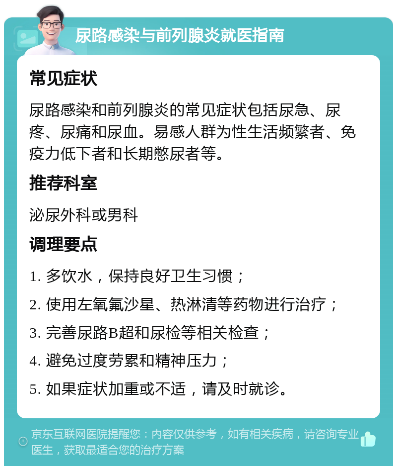 尿路感染与前列腺炎就医指南 常见症状 尿路感染和前列腺炎的常见症状包括尿急、尿疼、尿痛和尿血。易感人群为性生活频繁者、免疫力低下者和长期憋尿者等。 推荐科室 泌尿外科或男科 调理要点 1. 多饮水，保持良好卫生习惯； 2. 使用左氧氟沙星、热淋清等药物进行治疗； 3. 完善尿路B超和尿检等相关检查； 4. 避免过度劳累和精神压力； 5. 如果症状加重或不适，请及时就诊。