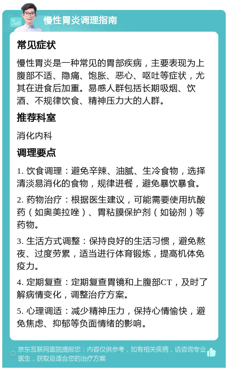 慢性胃炎调理指南 常见症状 慢性胃炎是一种常见的胃部疾病，主要表现为上腹部不适、隐痛、饱胀、恶心、呕吐等症状，尤其在进食后加重。易感人群包括长期吸烟、饮酒、不规律饮食、精神压力大的人群。 推荐科室 消化内科 调理要点 1. 饮食调理：避免辛辣、油腻、生冷食物，选择清淡易消化的食物，规律进餐，避免暴饮暴食。 2. 药物治疗：根据医生建议，可能需要使用抗酸药（如奥美拉唑）、胃粘膜保护剂（如铋剂）等药物。 3. 生活方式调整：保持良好的生活习惯，避免熬夜、过度劳累，适当进行体育锻炼，提高机体免疫力。 4. 定期复查：定期复查胃镜和上腹部CT，及时了解病情变化，调整治疗方案。 5. 心理调适：减少精神压力，保持心情愉快，避免焦虑、抑郁等负面情绪的影响。