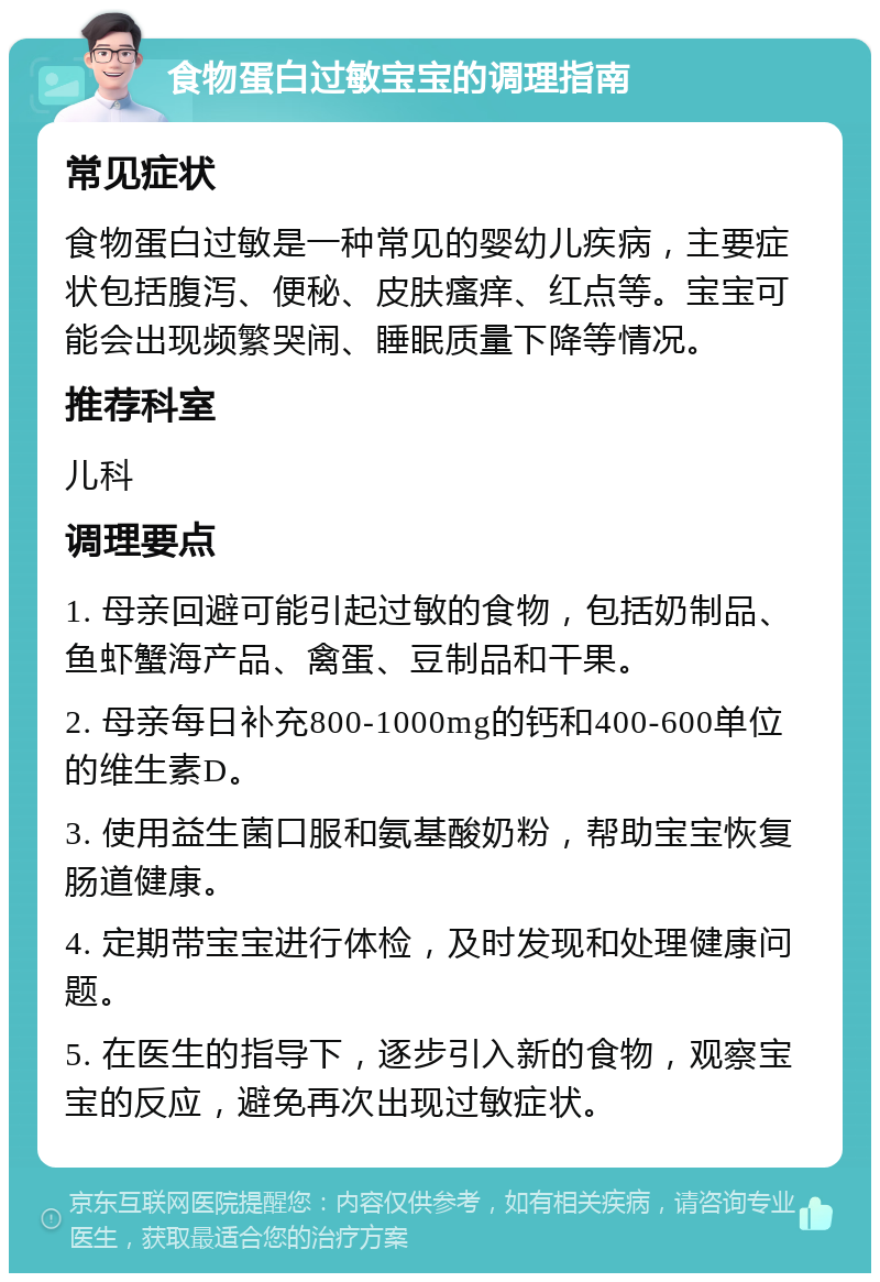 食物蛋白过敏宝宝的调理指南 常见症状 食物蛋白过敏是一种常见的婴幼儿疾病，主要症状包括腹泻、便秘、皮肤瘙痒、红点等。宝宝可能会出现频繁哭闹、睡眠质量下降等情况。 推荐科室 儿科 调理要点 1. 母亲回避可能引起过敏的食物，包括奶制品、鱼虾蟹海产品、禽蛋、豆制品和干果。 2. 母亲每日补充800-1000mg的钙和400-600单位的维生素D。 3. 使用益生菌口服和氨基酸奶粉，帮助宝宝恢复肠道健康。 4. 定期带宝宝进行体检，及时发现和处理健康问题。 5. 在医生的指导下，逐步引入新的食物，观察宝宝的反应，避免再次出现过敏症状。