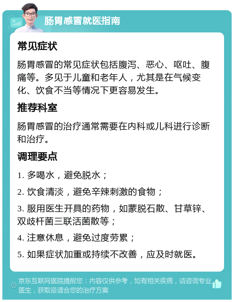 肠胃感冒就医指南 常见症状 肠胃感冒的常见症状包括腹泻、恶心、呕吐、腹痛等。多见于儿童和老年人，尤其是在气候变化、饮食不当等情况下更容易发生。 推荐科室 肠胃感冒的治疗通常需要在内科或儿科进行诊断和治疗。 调理要点 1. 多喝水，避免脱水； 2. 饮食清淡，避免辛辣刺激的食物； 3. 服用医生开具的药物，如蒙脱石散、甘草锌、双歧杆菌三联活菌散等； 4. 注意休息，避免过度劳累； 5. 如果症状加重或持续不改善，应及时就医。