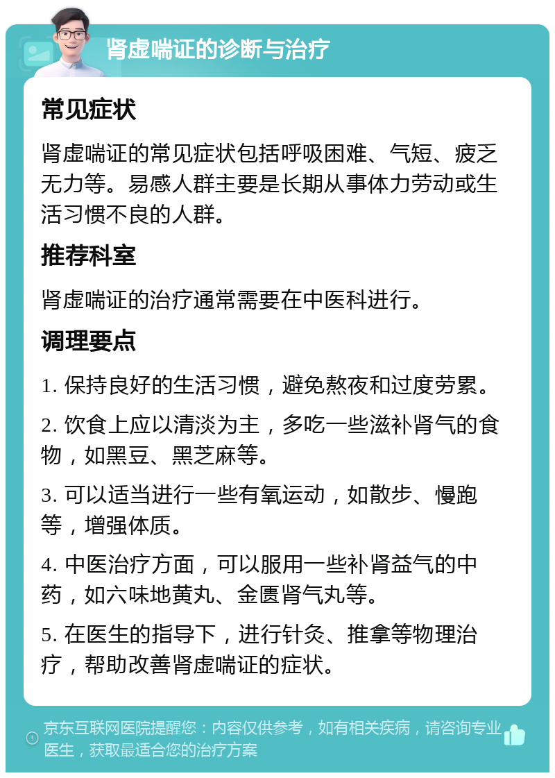 肾虚喘证的诊断与治疗 常见症状 肾虚喘证的常见症状包括呼吸困难、气短、疲乏无力等。易感人群主要是长期从事体力劳动或生活习惯不良的人群。 推荐科室 肾虚喘证的治疗通常需要在中医科进行。 调理要点 1. 保持良好的生活习惯，避免熬夜和过度劳累。 2. 饮食上应以清淡为主，多吃一些滋补肾气的食物，如黑豆、黑芝麻等。 3. 可以适当进行一些有氧运动，如散步、慢跑等，增强体质。 4. 中医治疗方面，可以服用一些补肾益气的中药，如六味地黄丸、金匮肾气丸等。 5. 在医生的指导下，进行针灸、推拿等物理治疗，帮助改善肾虚喘证的症状。