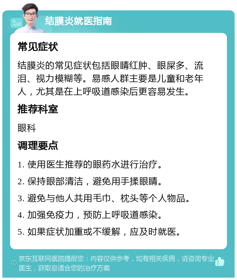 结膜炎就医指南 常见症状 结膜炎的常见症状包括眼睛红肿、眼屎多、流泪、视力模糊等。易感人群主要是儿童和老年人，尤其是在上呼吸道感染后更容易发生。 推荐科室 眼科 调理要点 1. 使用医生推荐的眼药水进行治疗。 2. 保持眼部清洁，避免用手揉眼睛。 3. 避免与他人共用毛巾、枕头等个人物品。 4. 加强免疫力，预防上呼吸道感染。 5. 如果症状加重或不缓解，应及时就医。