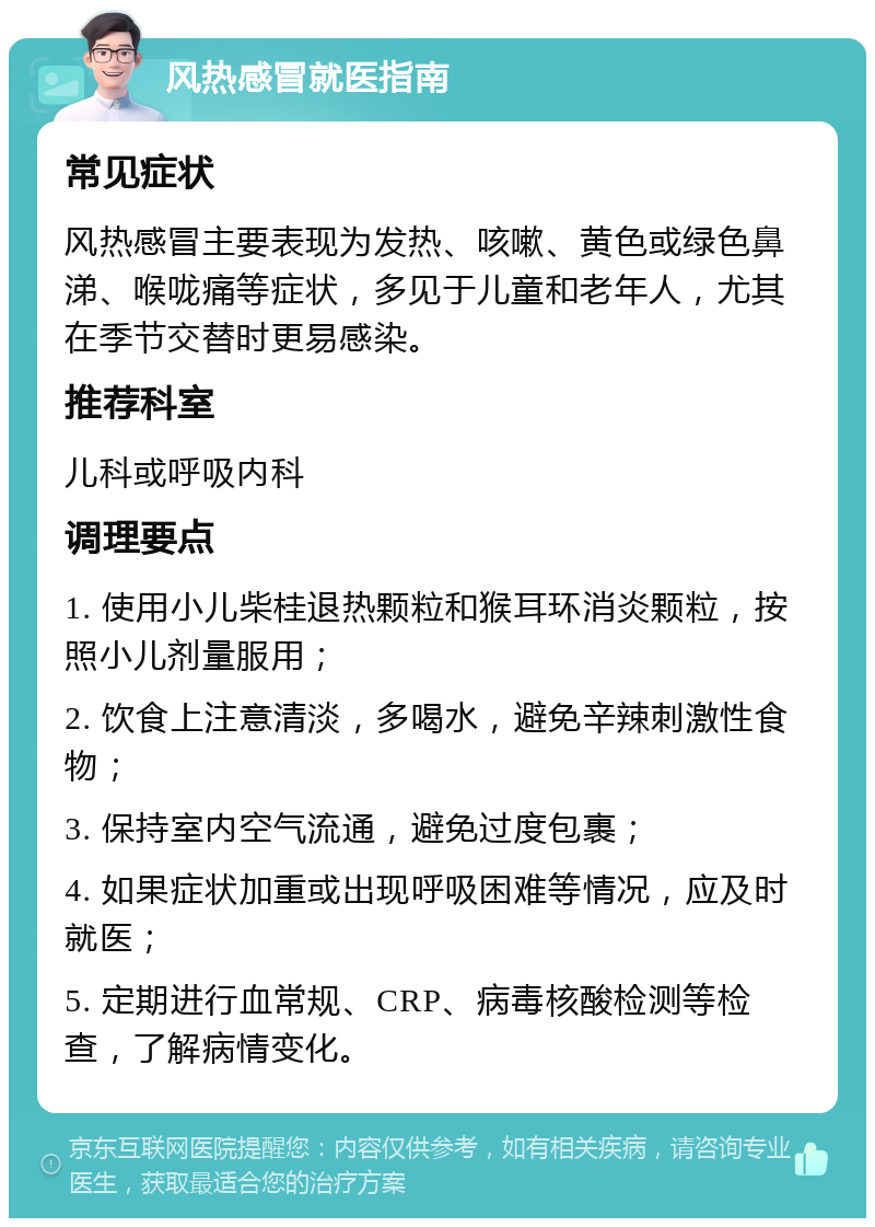 风热感冒就医指南 常见症状 风热感冒主要表现为发热、咳嗽、黄色或绿色鼻涕、喉咙痛等症状，多见于儿童和老年人，尤其在季节交替时更易感染。 推荐科室 儿科或呼吸内科 调理要点 1. 使用小儿柴桂退热颗粒和猴耳环消炎颗粒，按照小儿剂量服用； 2. 饮食上注意清淡，多喝水，避免辛辣刺激性食物； 3. 保持室内空气流通，避免过度包裹； 4. 如果症状加重或出现呼吸困难等情况，应及时就医； 5. 定期进行血常规、CRP、病毒核酸检测等检查，了解病情变化。