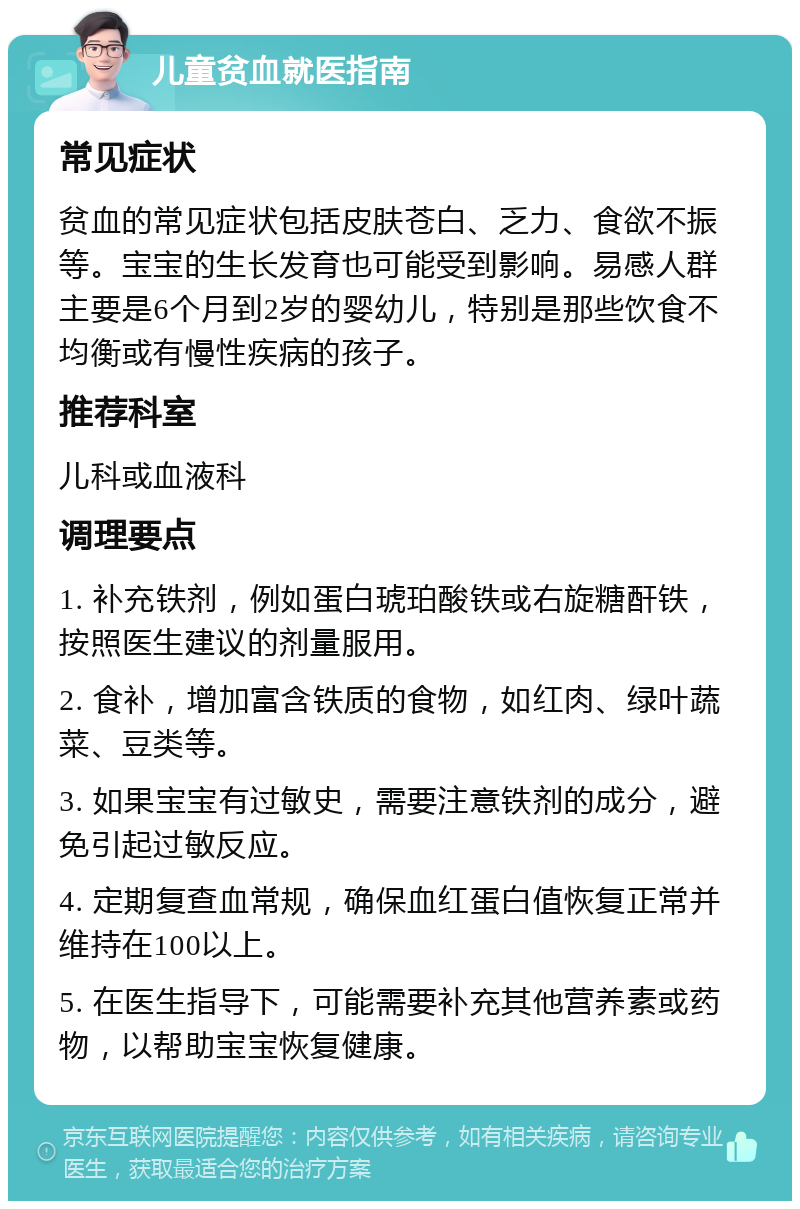 儿童贫血就医指南 常见症状 贫血的常见症状包括皮肤苍白、乏力、食欲不振等。宝宝的生长发育也可能受到影响。易感人群主要是6个月到2岁的婴幼儿，特别是那些饮食不均衡或有慢性疾病的孩子。 推荐科室 儿科或血液科 调理要点 1. 补充铁剂，例如蛋白琥珀酸铁或右旋糖酐铁，按照医生建议的剂量服用。 2. 食补，增加富含铁质的食物，如红肉、绿叶蔬菜、豆类等。 3. 如果宝宝有过敏史，需要注意铁剂的成分，避免引起过敏反应。 4. 定期复查血常规，确保血红蛋白值恢复正常并维持在100以上。 5. 在医生指导下，可能需要补充其他营养素或药物，以帮助宝宝恢复健康。