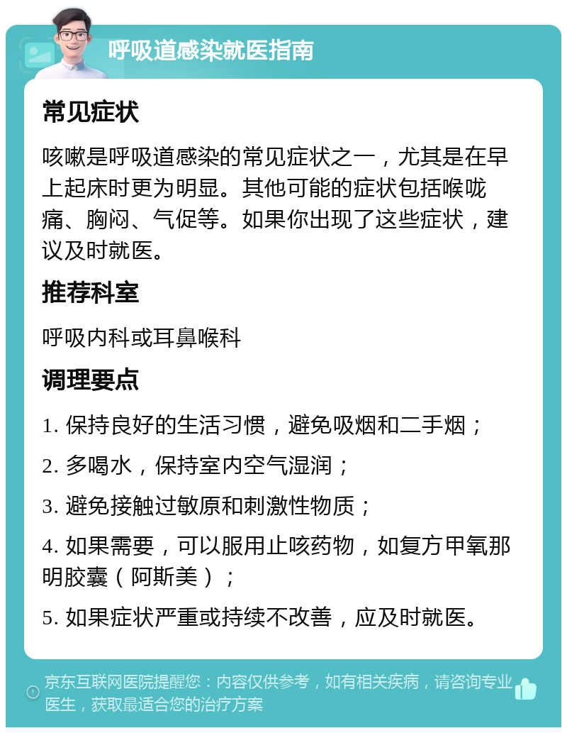 呼吸道感染就医指南 常见症状 咳嗽是呼吸道感染的常见症状之一，尤其是在早上起床时更为明显。其他可能的症状包括喉咙痛、胸闷、气促等。如果你出现了这些症状，建议及时就医。 推荐科室 呼吸内科或耳鼻喉科 调理要点 1. 保持良好的生活习惯，避免吸烟和二手烟； 2. 多喝水，保持室内空气湿润； 3. 避免接触过敏原和刺激性物质； 4. 如果需要，可以服用止咳药物，如复方甲氧那明胶囊（阿斯美）； 5. 如果症状严重或持续不改善，应及时就医。