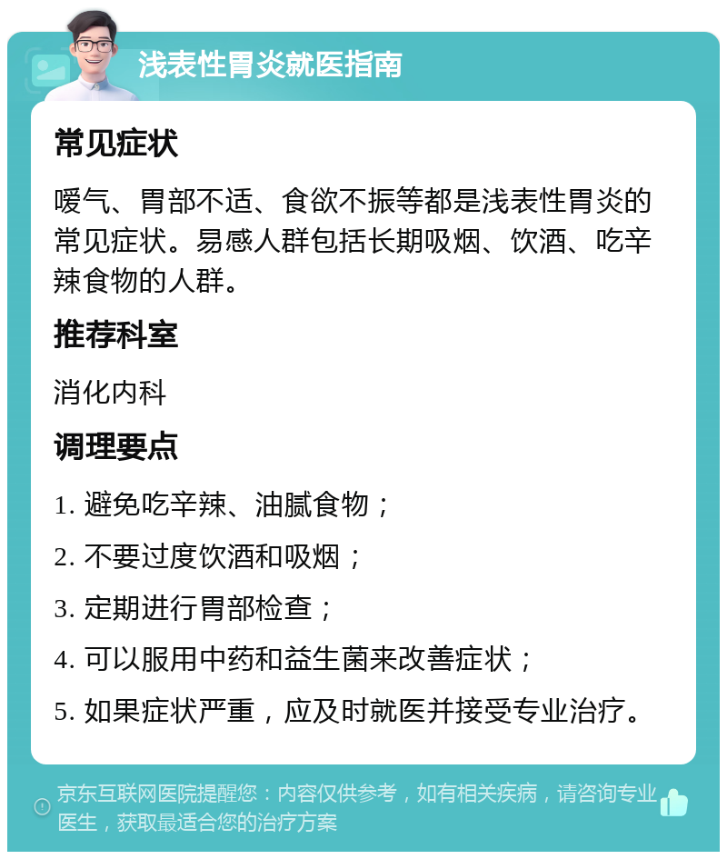 浅表性胃炎就医指南 常见症状 嗳气、胃部不适、食欲不振等都是浅表性胃炎的常见症状。易感人群包括长期吸烟、饮酒、吃辛辣食物的人群。 推荐科室 消化内科 调理要点 1. 避免吃辛辣、油腻食物； 2. 不要过度饮酒和吸烟； 3. 定期进行胃部检查； 4. 可以服用中药和益生菌来改善症状； 5. 如果症状严重，应及时就医并接受专业治疗。