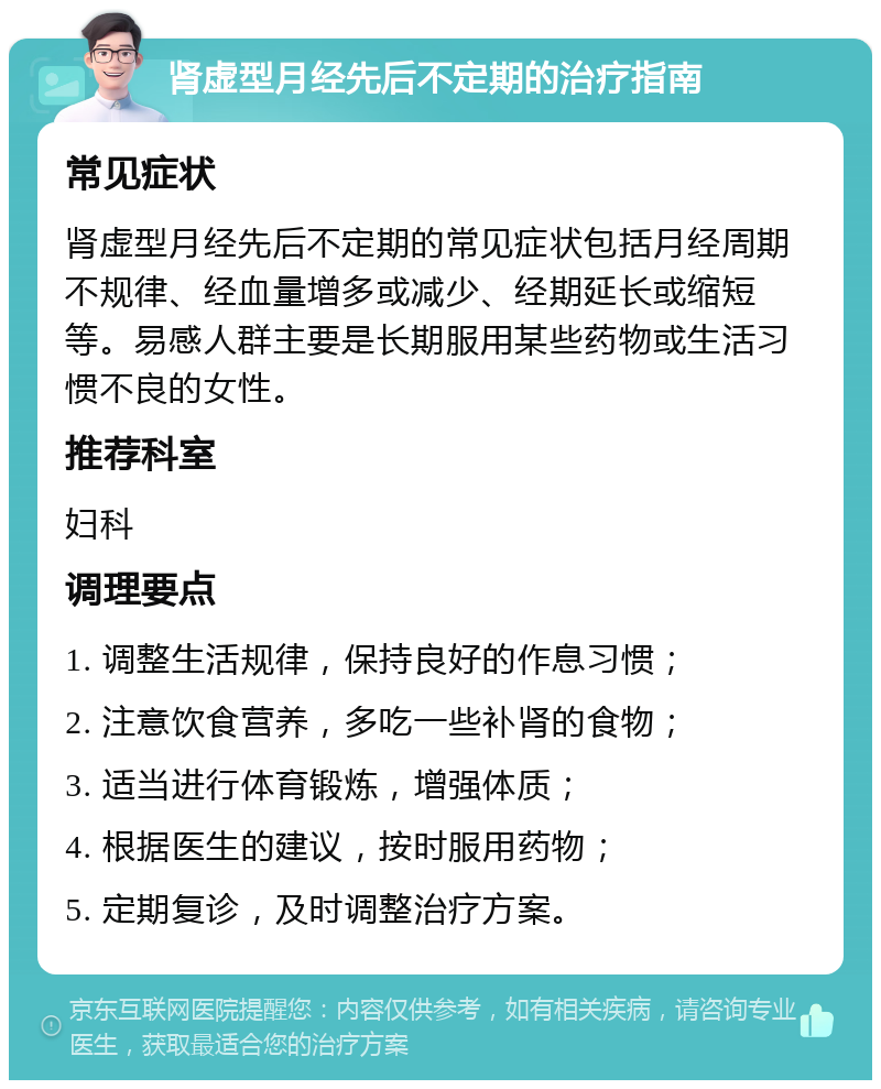 肾虚型月经先后不定期的治疗指南 常见症状 肾虚型月经先后不定期的常见症状包括月经周期不规律、经血量增多或减少、经期延长或缩短等。易感人群主要是长期服用某些药物或生活习惯不良的女性。 推荐科室 妇科 调理要点 1. 调整生活规律，保持良好的作息习惯； 2. 注意饮食营养，多吃一些补肾的食物； 3. 适当进行体育锻炼，增强体质； 4. 根据医生的建议，按时服用药物； 5. 定期复诊，及时调整治疗方案。