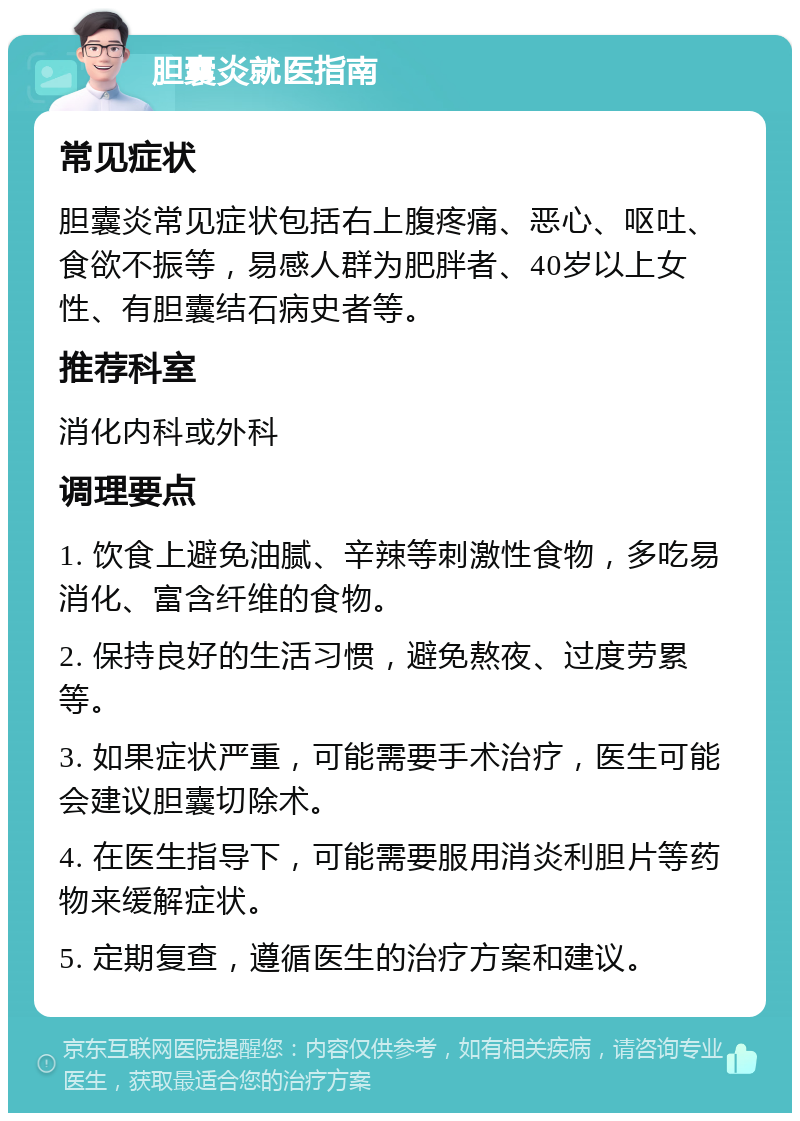 胆囊炎就医指南 常见症状 胆囊炎常见症状包括右上腹疼痛、恶心、呕吐、食欲不振等，易感人群为肥胖者、40岁以上女性、有胆囊结石病史者等。 推荐科室 消化内科或外科 调理要点 1. 饮食上避免油腻、辛辣等刺激性食物，多吃易消化、富含纤维的食物。 2. 保持良好的生活习惯，避免熬夜、过度劳累等。 3. 如果症状严重，可能需要手术治疗，医生可能会建议胆囊切除术。 4. 在医生指导下，可能需要服用消炎利胆片等药物来缓解症状。 5. 定期复查，遵循医生的治疗方案和建议。