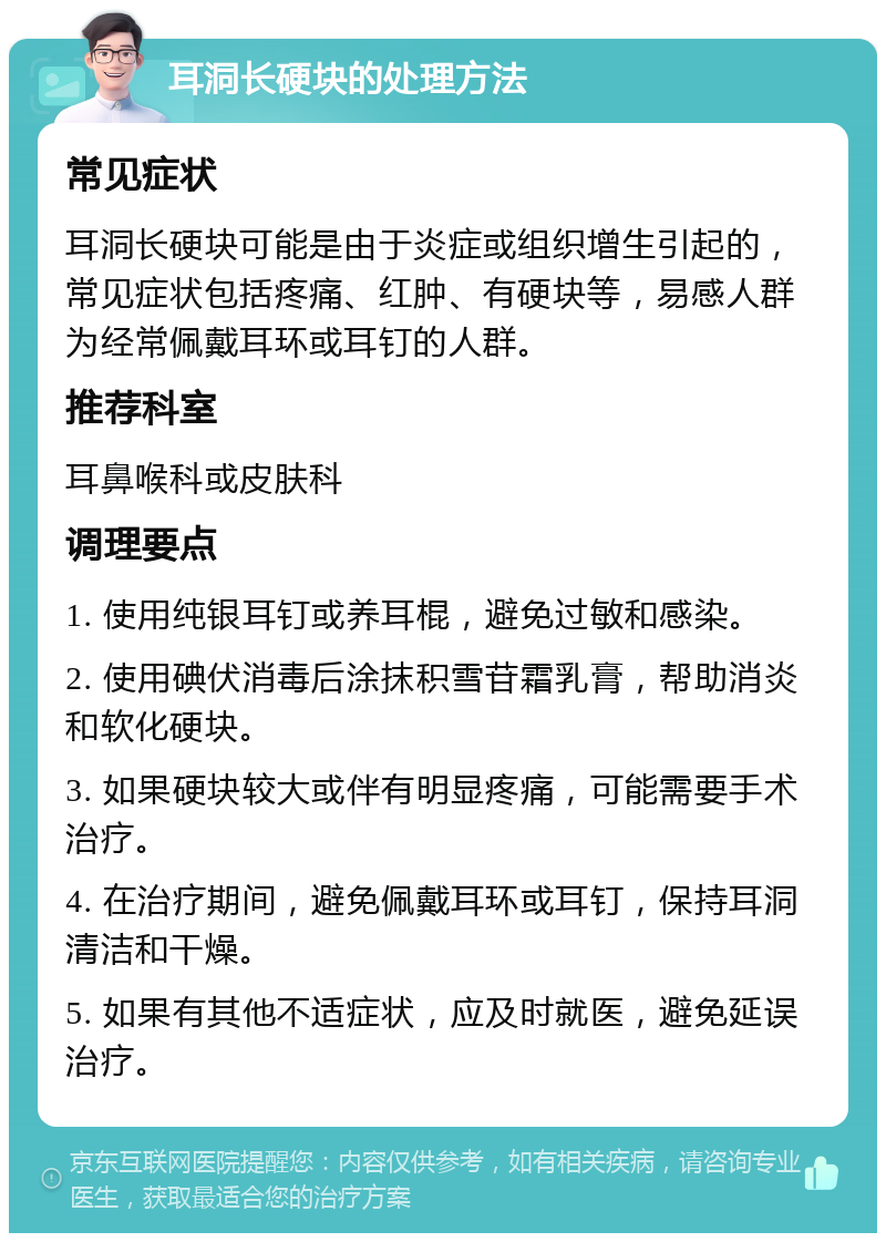 耳洞长硬块的处理方法 常见症状 耳洞长硬块可能是由于炎症或组织增生引起的，常见症状包括疼痛、红肿、有硬块等，易感人群为经常佩戴耳环或耳钉的人群。 推荐科室 耳鼻喉科或皮肤科 调理要点 1. 使用纯银耳钉或养耳棍，避免过敏和感染。 2. 使用碘伏消毒后涂抹积雪苷霜乳膏，帮助消炎和软化硬块。 3. 如果硬块较大或伴有明显疼痛，可能需要手术治疗。 4. 在治疗期间，避免佩戴耳环或耳钉，保持耳洞清洁和干燥。 5. 如果有其他不适症状，应及时就医，避免延误治疗。