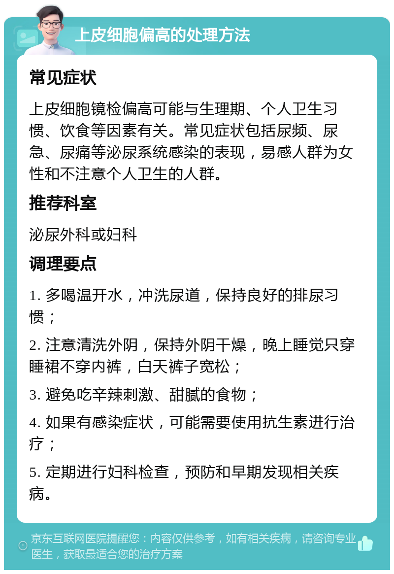 上皮细胞偏高的处理方法 常见症状 上皮细胞镜检偏高可能与生理期、个人卫生习惯、饮食等因素有关。常见症状包括尿频、尿急、尿痛等泌尿系统感染的表现，易感人群为女性和不注意个人卫生的人群。 推荐科室 泌尿外科或妇科 调理要点 1. 多喝温开水，冲洗尿道，保持良好的排尿习惯； 2. 注意清洗外阴，保持外阴干燥，晚上睡觉只穿睡裙不穿内裤，白天裤子宽松； 3. 避免吃辛辣刺激、甜腻的食物； 4. 如果有感染症状，可能需要使用抗生素进行治疗； 5. 定期进行妇科检查，预防和早期发现相关疾病。