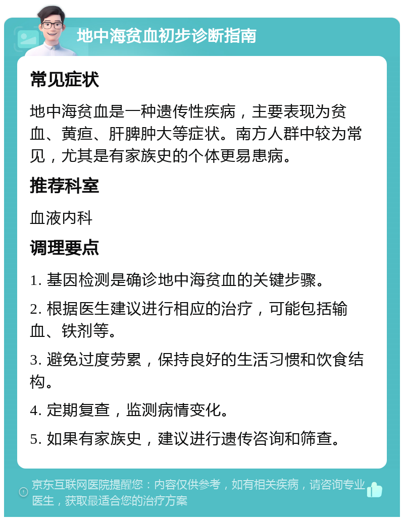 地中海贫血初步诊断指南 常见症状 地中海贫血是一种遗传性疾病，主要表现为贫血、黄疸、肝脾肿大等症状。南方人群中较为常见，尤其是有家族史的个体更易患病。 推荐科室 血液内科 调理要点 1. 基因检测是确诊地中海贫血的关键步骤。 2. 根据医生建议进行相应的治疗，可能包括输血、铁剂等。 3. 避免过度劳累，保持良好的生活习惯和饮食结构。 4. 定期复查，监测病情变化。 5. 如果有家族史，建议进行遗传咨询和筛查。