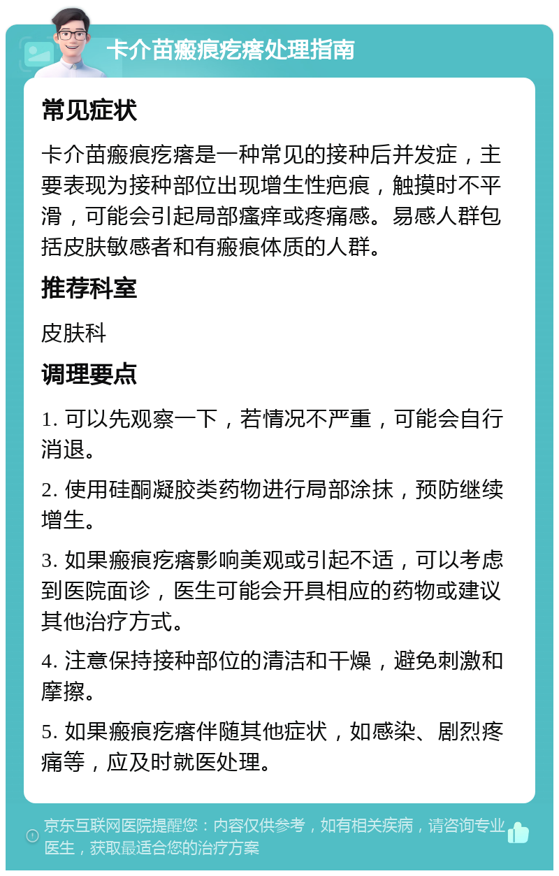 卡介苗瘢痕疙瘩处理指南 常见症状 卡介苗瘢痕疙瘩是一种常见的接种后并发症，主要表现为接种部位出现增生性疤痕，触摸时不平滑，可能会引起局部瘙痒或疼痛感。易感人群包括皮肤敏感者和有瘢痕体质的人群。 推荐科室 皮肤科 调理要点 1. 可以先观察一下，若情况不严重，可能会自行消退。 2. 使用硅酮凝胶类药物进行局部涂抹，预防继续增生。 3. 如果瘢痕疙瘩影响美观或引起不适，可以考虑到医院面诊，医生可能会开具相应的药物或建议其他治疗方式。 4. 注意保持接种部位的清洁和干燥，避免刺激和摩擦。 5. 如果瘢痕疙瘩伴随其他症状，如感染、剧烈疼痛等，应及时就医处理。