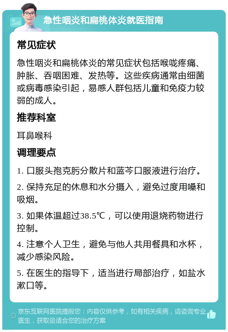 急性咽炎和扁桃体炎就医指南 常见症状 急性咽炎和扁桃体炎的常见症状包括喉咙疼痛、肿胀、吞咽困难、发热等。这些疾病通常由细菌或病毒感染引起，易感人群包括儿童和免疫力较弱的成人。 推荐科室 耳鼻喉科 调理要点 1. 口服头孢克肟分散片和蓝芩口服液进行治疗。 2. 保持充足的休息和水分摄入，避免过度用嗓和吸烟。 3. 如果体温超过38.5℃，可以使用退烧药物进行控制。 4. 注意个人卫生，避免与他人共用餐具和水杯，减少感染风险。 5. 在医生的指导下，适当进行局部治疗，如盐水漱口等。