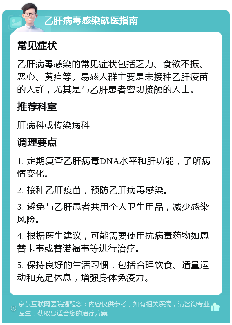 乙肝病毒感染就医指南 常见症状 乙肝病毒感染的常见症状包括乏力、食欲不振、恶心、黄疸等。易感人群主要是未接种乙肝疫苗的人群，尤其是与乙肝患者密切接触的人士。 推荐科室 肝病科或传染病科 调理要点 1. 定期复查乙肝病毒DNA水平和肝功能，了解病情变化。 2. 接种乙肝疫苗，预防乙肝病毒感染。 3. 避免与乙肝患者共用个人卫生用品，减少感染风险。 4. 根据医生建议，可能需要使用抗病毒药物如恩替卡韦或替诺福韦等进行治疗。 5. 保持良好的生活习惯，包括合理饮食、适量运动和充足休息，增强身体免疫力。