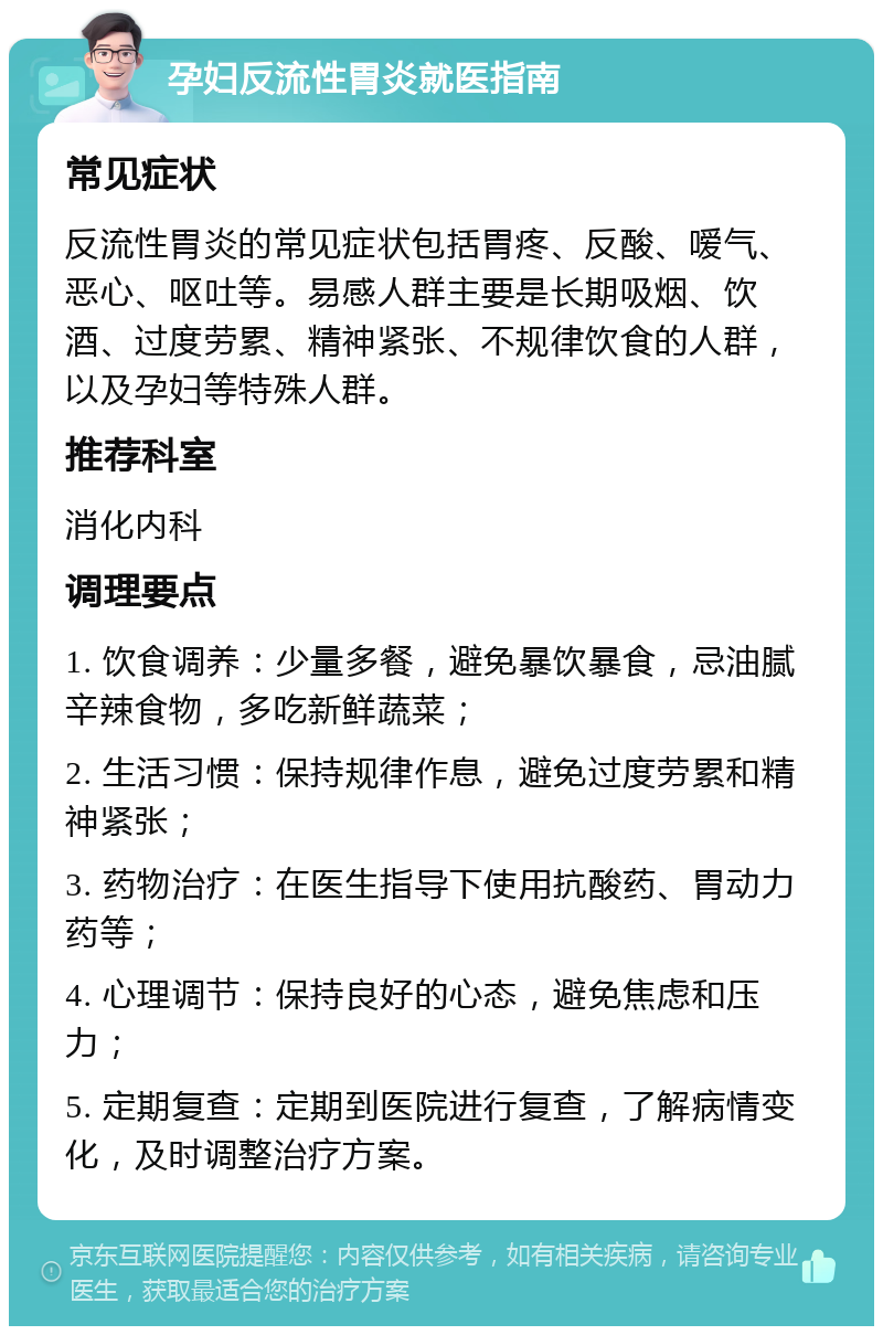 孕妇反流性胃炎就医指南 常见症状 反流性胃炎的常见症状包括胃疼、反酸、嗳气、恶心、呕吐等。易感人群主要是长期吸烟、饮酒、过度劳累、精神紧张、不规律饮食的人群，以及孕妇等特殊人群。 推荐科室 消化内科 调理要点 1. 饮食调养：少量多餐，避免暴饮暴食，忌油腻辛辣食物，多吃新鲜蔬菜； 2. 生活习惯：保持规律作息，避免过度劳累和精神紧张； 3. 药物治疗：在医生指导下使用抗酸药、胃动力药等； 4. 心理调节：保持良好的心态，避免焦虑和压力； 5. 定期复查：定期到医院进行复查，了解病情变化，及时调整治疗方案。