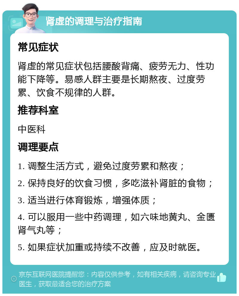 肾虚的调理与治疗指南 常见症状 肾虚的常见症状包括腰酸背痛、疲劳无力、性功能下降等。易感人群主要是长期熬夜、过度劳累、饮食不规律的人群。 推荐科室 中医科 调理要点 1. 调整生活方式，避免过度劳累和熬夜； 2. 保持良好的饮食习惯，多吃滋补肾脏的食物； 3. 适当进行体育锻炼，增强体质； 4. 可以服用一些中药调理，如六味地黄丸、金匮肾气丸等； 5. 如果症状加重或持续不改善，应及时就医。