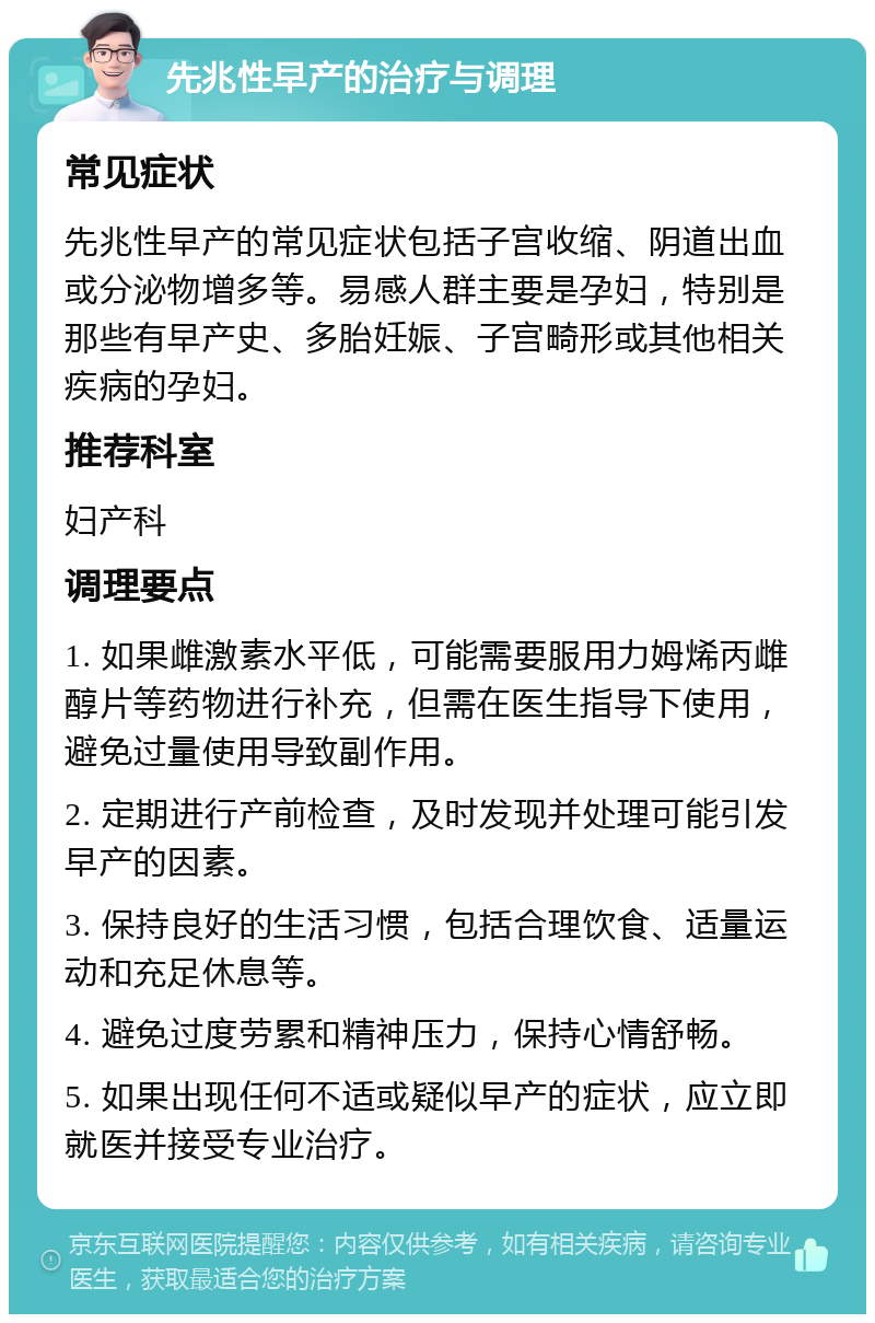 先兆性早产的治疗与调理 常见症状 先兆性早产的常见症状包括子宫收缩、阴道出血或分泌物增多等。易感人群主要是孕妇，特别是那些有早产史、多胎妊娠、子宫畸形或其他相关疾病的孕妇。 推荐科室 妇产科 调理要点 1. 如果雌激素水平低，可能需要服用力姆烯丙雌醇片等药物进行补充，但需在医生指导下使用，避免过量使用导致副作用。 2. 定期进行产前检查，及时发现并处理可能引发早产的因素。 3. 保持良好的生活习惯，包括合理饮食、适量运动和充足休息等。 4. 避免过度劳累和精神压力，保持心情舒畅。 5. 如果出现任何不适或疑似早产的症状，应立即就医并接受专业治疗。