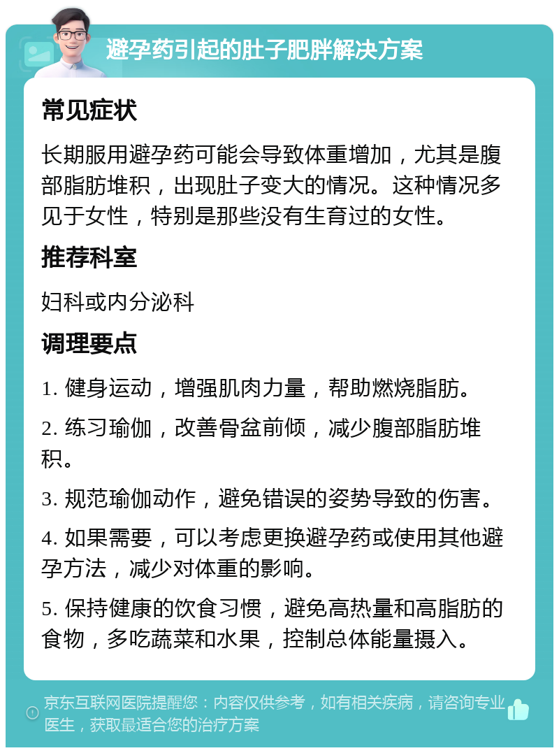 避孕药引起的肚子肥胖解决方案 常见症状 长期服用避孕药可能会导致体重增加，尤其是腹部脂肪堆积，出现肚子变大的情况。这种情况多见于女性，特别是那些没有生育过的女性。 推荐科室 妇科或内分泌科 调理要点 1. 健身运动，增强肌肉力量，帮助燃烧脂肪。 2. 练习瑜伽，改善骨盆前倾，减少腹部脂肪堆积。 3. 规范瑜伽动作，避免错误的姿势导致的伤害。 4. 如果需要，可以考虑更换避孕药或使用其他避孕方法，减少对体重的影响。 5. 保持健康的饮食习惯，避免高热量和高脂肪的食物，多吃蔬菜和水果，控制总体能量摄入。