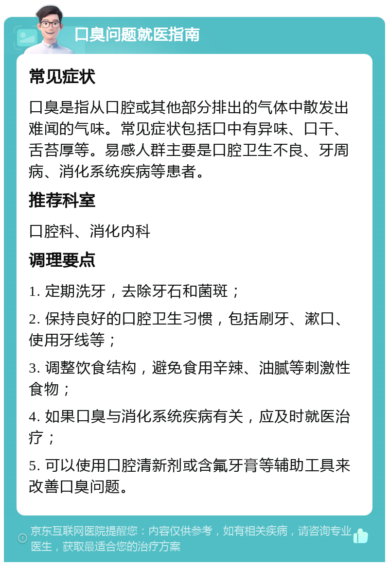 口臭问题就医指南 常见症状 口臭是指从口腔或其他部分排出的气体中散发出难闻的气味。常见症状包括口中有异味、口干、舌苔厚等。易感人群主要是口腔卫生不良、牙周病、消化系统疾病等患者。 推荐科室 口腔科、消化内科 调理要点 1. 定期洗牙，去除牙石和菌斑； 2. 保持良好的口腔卫生习惯，包括刷牙、漱口、使用牙线等； 3. 调整饮食结构，避免食用辛辣、油腻等刺激性食物； 4. 如果口臭与消化系统疾病有关，应及时就医治疗； 5. 可以使用口腔清新剂或含氟牙膏等辅助工具来改善口臭问题。