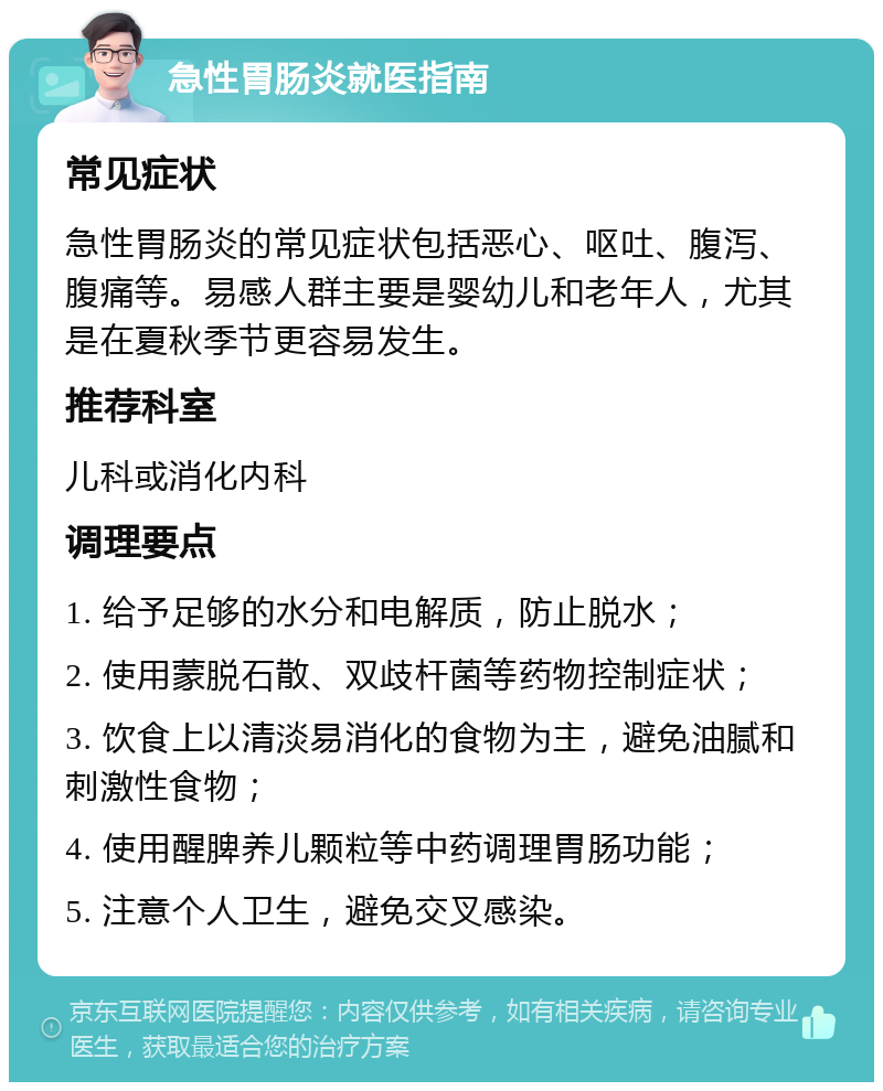 急性胃肠炎就医指南 常见症状 急性胃肠炎的常见症状包括恶心、呕吐、腹泻、腹痛等。易感人群主要是婴幼儿和老年人，尤其是在夏秋季节更容易发生。 推荐科室 儿科或消化内科 调理要点 1. 给予足够的水分和电解质，防止脱水； 2. 使用蒙脱石散、双歧杆菌等药物控制症状； 3. 饮食上以清淡易消化的食物为主，避免油腻和刺激性食物； 4. 使用醒脾养儿颗粒等中药调理胃肠功能； 5. 注意个人卫生，避免交叉感染。