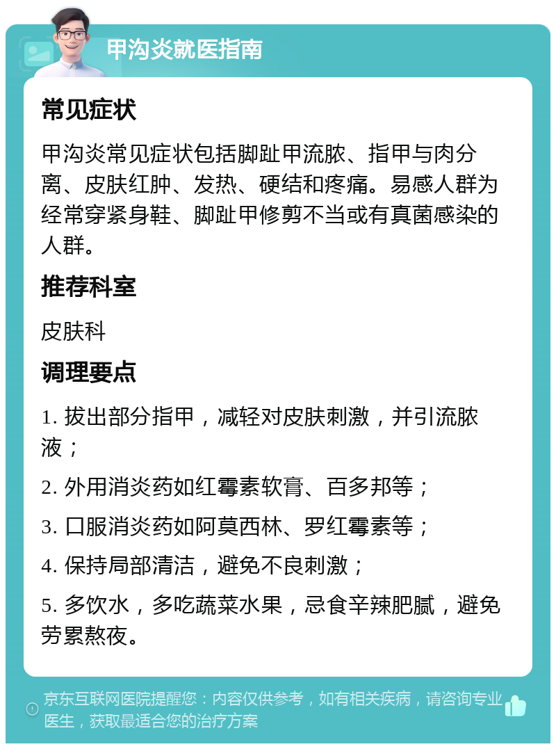 甲沟炎就医指南 常见症状 甲沟炎常见症状包括脚趾甲流脓、指甲与肉分离、皮肤红肿、发热、硬结和疼痛。易感人群为经常穿紧身鞋、脚趾甲修剪不当或有真菌感染的人群。 推荐科室 皮肤科 调理要点 1. 拔出部分指甲，减轻对皮肤刺激，并引流脓液； 2. 外用消炎药如红霉素软膏、百多邦等； 3. 口服消炎药如阿莫西林、罗红霉素等； 4. 保持局部清洁，避免不良刺激； 5. 多饮水，多吃蔬菜水果，忌食辛辣肥腻，避免劳累熬夜。