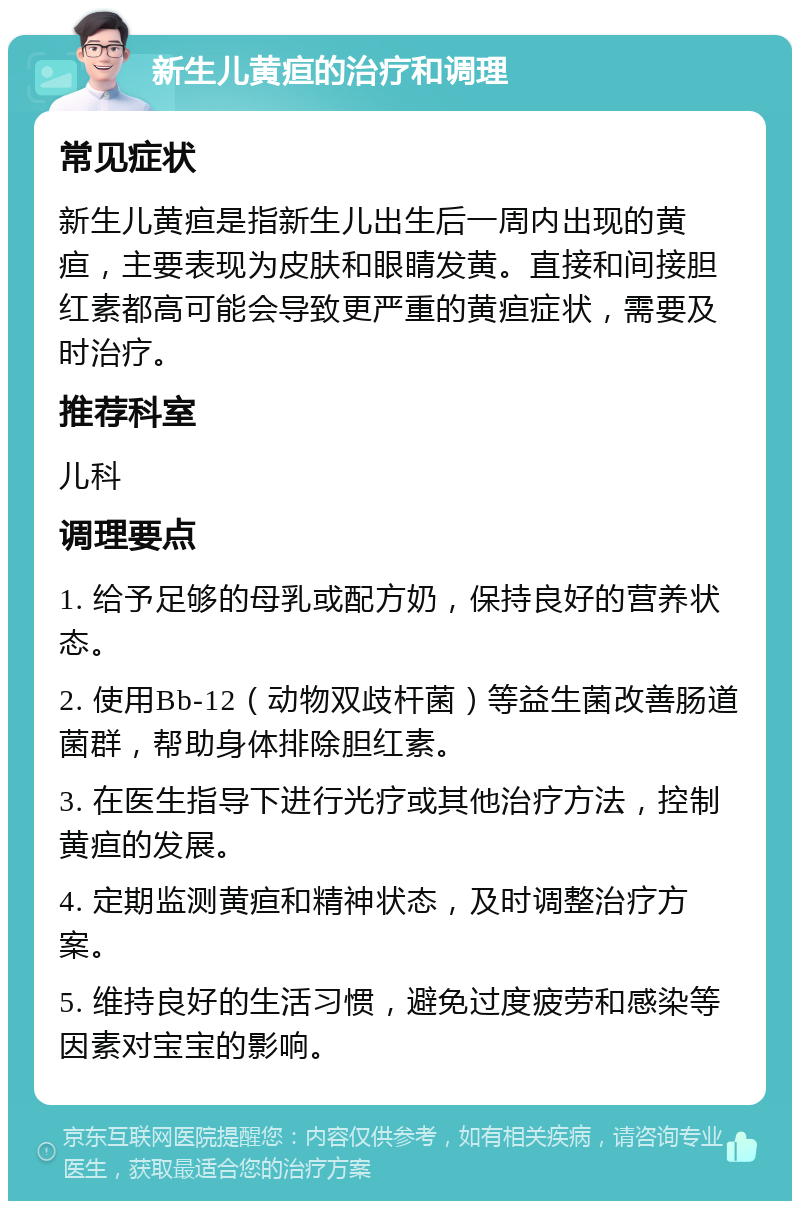 新生儿黄疸的治疗和调理 常见症状 新生儿黄疸是指新生儿出生后一周内出现的黄疸，主要表现为皮肤和眼睛发黄。直接和间接胆红素都高可能会导致更严重的黄疸症状，需要及时治疗。 推荐科室 儿科 调理要点 1. 给予足够的母乳或配方奶，保持良好的营养状态。 2. 使用Bb-12（动物双歧杆菌）等益生菌改善肠道菌群，帮助身体排除胆红素。 3. 在医生指导下进行光疗或其他治疗方法，控制黄疸的发展。 4. 定期监测黄疸和精神状态，及时调整治疗方案。 5. 维持良好的生活习惯，避免过度疲劳和感染等因素对宝宝的影响。